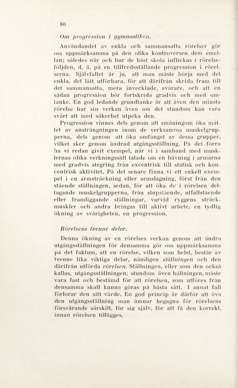 Om progression i gymnastiken. Användandet av enkla och sammansatta rörelser gör oss uppmärksamma på den olika kontroversen dem emel¬ lan; således när och hur de bäst skola inflickas i rörelse¬ följden, d, ä. på en tillfredsställande progression i rörel¬ serna. Självfallet är ju, att man måste börja med det. enkla, det lätt utförbara, för att därifrån skrida fram till det sammansatta, mera invecklade, svårare, och att en sådan progression bör fortskrida gradvis och med om¬ tanke. En god ledande grundtanke är att även den minsta rörelse har sin verkan även om det stundom kan vara svårt att med säkerhet utpeka den. Progression vinnes dels genom att småningom öka måt¬ tet av ansträngningen inom de verksamma muskelgrup¬ perna, dels genom att öka omfånget av dessa grupper, vilket sker genom ändrad utgångsställning. På det förra ha vi redan givit exempel, när vi i samband med musk¬ lernas olika verkningssätt talade om en hävning i armarna med gradvis stegring från excentrisk till statisk och kon¬ centrisk aktivitet. På det senare finna vi ett enkelt exem¬ pel i en armsträckning eller armslagning, först från den stående ställningen, sedan, för att öka de i rörelsen del¬ tagande muskelgrupperna, från stupstående, utfallstående eller f ramliggande ställningar, varvid ryggens sträck¬ muskler och andra bringas till aktivt arbete, en tydlig ökning av svårigheten, en progression. Rörelsens tvenne delar. Denna ökning av en rörelses verkan genom att ändra utgångsställningen för densamma gör oss uppmärksamma på det faktum, att en rörelse, vilken som helst, består av tvenne lika viktiga delar, nämligen ställningen och den därifrån utförda rörelsen. Ställningen, eller som den också kallas, utgångsställningen, stundom även hållningen, måste vara fast och bestämd för att rörelsen, som utföres från densamma skall kunna göras på bästa sätt. I annat fall förlorar den sitt värde. En god princip är därför att öva den utgångsställning man ämnar begagna för rörelsens försvårande särskilt, för sig själv, för att få den korrekt, innan rörelsen tillägges.