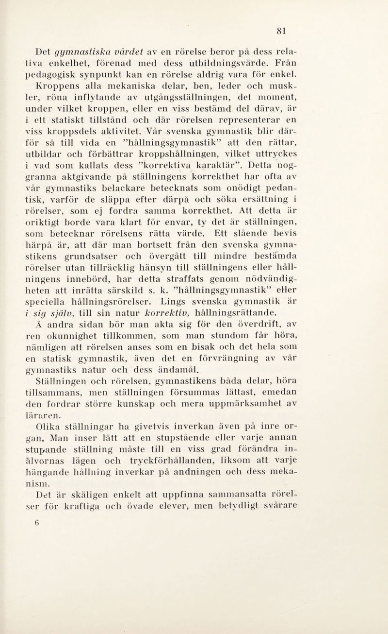 Det gymnastiska värdet av en rörelse beror på dess rela¬ tiva enkelhet, förenad med dess utbildningsvärde. Från pedagogisk synpunkt kan en rörelse aldrig vara för enkel. Kroppens alla mekaniska delar, ben, leder och musk¬ ler, röna inflytande av utgångsställningen, det moment, under vilket kroppen, eller en viss bestämd del därav, är i ett statiskt tillstånd och där rörelsen representerar en viss kroppsdels aktivitet. Vår svenska gymnastik blir där¬ för så till vida en ”hållningsgymnastik” att den rättar, utbildar och förbättrar kroppshållningen, vilket uttryckes i vad som kallats dess ”korrektiva karaktär”. Detta nog¬ granna aktgivande på ställningens korrekthet har ofta av vår gymnastiks belackare betecknats som onödigt pedan¬ tisk, varför de släppa efter därpå och söka ersättning i rörelser, som ej fordra samma korrekthet. Att detta är oriktigt borde vara klart för envar, ty det är ställningen, som betecknar rörelsens rätta värde. Ett slående bevis härpå är, att där man bortsett från den svenska gymna¬ stikens grundsatser och övergått till mindre bestämda rörelser utan tillräcklig hänsyn till ställningens eller håll¬ ningens innebörd, har detta straffats genom nödvändig¬ heten att inrätta särskild s. k. ”hållningsgymnastik” eller speciella hållningsrörelser. Lings svenska gymnastik är i sig själv, till sin natur korrektiv, hållningsrättande. Å andra sidan bör man akta sig för den överdrift, av ren okunnighet tillkommen, som man stundom får höra, nämligen att rörelsen anses som en bisak och det hela som en statisk gymnastik, även det en förvrängning av vår gymnastiks natur och dess ändamål. Ställningen och rörelsen, gymnastikens båda delar, höra tillsammans, men ställningen försummas lättast, emedan den fordrar större kunskap och mera uppmärksamhet av läraren. Olika ställningar ha givetvis inverkan även på inre or¬ gan. Man inser lätt att en stupstående eller varje annan stupande ställning måste till en viss grad förändra in¬ älvornas lägen och tryckförhållanden, liksom att varje hängande hållning inverkar på andningen och dess meka¬ nism. Det är skäligen enkelt att uppfinna sammansatta rörel¬ ser för kraftiga och övade elever, men betydligt svårare 6