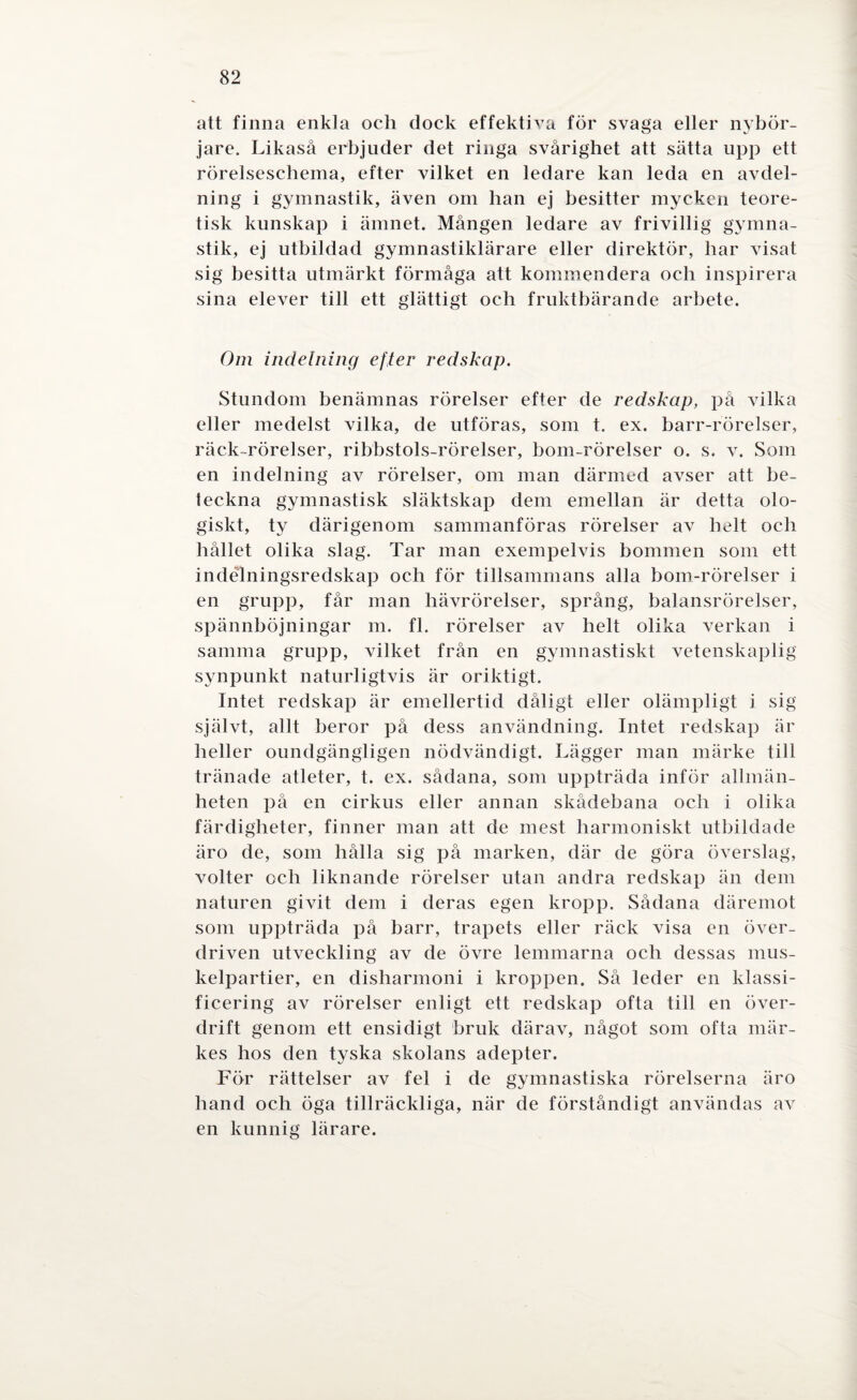 att finna enkla ocli dock effektiva för svaga eller nybör¬ jare. Likaså erbjuder det ringa svårighet att sätta upp ett rörelseschema, efter vilket en ledare kan leda en avdel¬ ning i gymnastik, även om han ej besitter mycken teore¬ tisk kunskap i ämnet. Mången ledare av frivillig gymna¬ stik, ej utbildad gymnastiklärare eller direktör, har visat sig besitta utmärkt förmåga att kommendera och inspirera sina elever till ett glättigt och fruktbärande arbete. Om indelning efter redskap. Stundom benämnas rörelser efter de redskap, på vilka eller medelst vilka, de utföras, som t. ex. barr-rörelser, räck rörelser, ribbstols-rörelser, bom-rörelser o. s. v. Som en indelning av rörelser, om man därmed avser att be¬ teckna gymnastisk släktskap dem emellan är detta olo¬ giskt, ty därigenom sammanföras rörelser av helt och hållet olika slag. Tar man exempelvis bommen som ett indélningsredskap och för tillsammans alla bom-rörelser i en grupp, får man hävrörelser, språng, balansrörelser, spännböjningar m. fl. rörelser av helt olika verkan i samma grupp, vilket från en gymnastiskt vetenskaplig synpunkt naturligtvis är oriktigt. Intet redskap är emellertid dåligt eller olämpligt i sig självt, allt beror på dess användning. Intet redskap är heller oundgängligen nödvändigt. Lägger man märke till tränade atleter, t. ex. sådana, som uppträda inför allmän¬ heten på en cirkus eller annan skådebana och i olika färdigheter, finner man att de mest harmoniskt utbildade äro de, som hålla sig på marken, där de göra överslag, volter och liknande rörelser utan andra redskap än dem naturen givit dem i deras egen kropp. Sådana däremot som uppträda på barr, trapets eller räck visa en över¬ driven utveckling av de övre lemmarna och dessas mus¬ kelpartier, en disharmoni i kroppen. Så leder en klassi¬ ficering av rörelser enligt ett redskap ofta till en över¬ drift genom ett ensidigt bruk därav, något som ofta mär¬ kes hos den tyska skolans adepter. För rättelser av fel i de gymnastiska rörelserna äro hand och öga tillräckliga, när de förståndigt användas av en kunnig lärare.