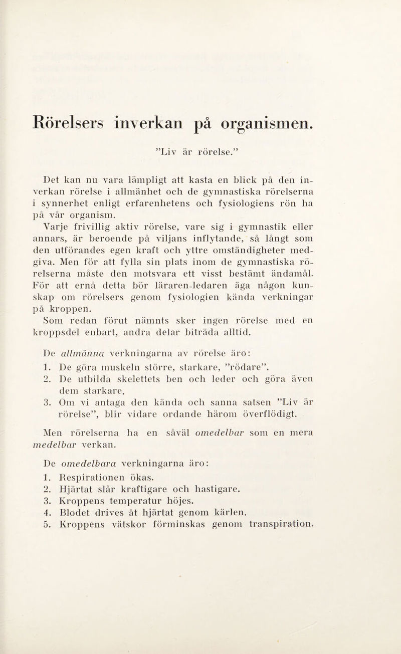 Rörelsers inverkan på organismen. ”Liv är rörelse.” Det kan nu vara lämpligt att kasta en blick på den in¬ verkan rörelse i allmänhet och de gymnastiska rörelserna i synnerhet enligt erfarenhetens och fysiologiens rön ha på vår organism. Varje frivillig aktiv rörelse, vare sig i gymnastik eller annars, är beroende på viljans inflytande, så långt som den utförandes egen kraft och yttre omständigheter med¬ giva. Men för att fylla sin plats inom de gymnastiska rö¬ relserna måste den motsvara ett visst bestämt ändamål. För att ernå detta bör läraren-ledaren äga någon kun¬ skap om rörelsers genom fysiologien kända verkningar på kroppen. Som redan förut nämnts sker ingen rörelse med en kroppsdel enbart, andra delar biträda alltid. De allmänna verkningarna av rörelse äro: 1. De göra muskeln större, starkare, ”rödare”. 2. De utbilda skelettets ben och leder och göra även dem starkare. 3. Om vi antaga den kända och sanna satsen ”Liv är rörelse”, blir vidare ordande härom överflödigt. Men rörelserna ha en såväl omedelbar som en mera medelbar verkan. De omedelbara verkningarna äro: 1. Respirationen ökas. 2. Hjärtat slår kraftigare och hastigare. 3. Kroppens temperatur höjes. 4. Blodet drives åt hjärtat genom kärlen. 5. Kroppens vätskor förminskas genom transpiration.