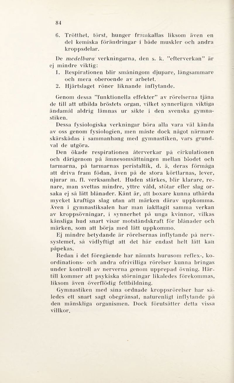6. Trötthet, törst, hunger framkallas liksom även en del kemiska förändringar i både muskler och andra kroppsdelar. De medelbara verkningarna, den s. k. ”efterverkan” är ej mindre viktig: 1. Respirationen blir småningom djupare, långsammare och mera oberoende av arbetet. 2. Hjärtslaget röner liknande inflytande. Genom dessa ”funktionella effekter” av rörelserna tjäna de till att utbilda bröstets organ, vilket synnerligen viktiga ändamål aldrig lämnas ur sikte i den svenska gymna¬ stiken. Dessa fysiologiska verkningar böra alla vara väl kända av oss genom fysiologien, men måste dock något närmare skärskådas i sammanhang med gymnastiken, vars grund¬ val de utgöra. Den ökade respirationen återverkar på cirkulationen och därigenom på ämnesomsättningen mellan blodet och tarmarna, på tarmarnas peristaltik, d. ä. deras förmåga att driva fram födan, även på de stora körtlarnas, lever, njurar m. fl. verksamhet. Huden stärkes, blir klarare, re¬ nare, man svettas mindre, yttre våld, stötar eller slag or¬ saka ej så lätt blånader. Känt är, att boxare kunna uthärda mycket kraftiga slag utan att märken därav uppkomma. Även i gymnastiksalen har man iakttagit samma verkan av kroppsövningar, i synnerhet på unga kvinnor, vilkas känsliga hud snart visar motståndskraft för blånader och märken, som att börja med lätt uppkommo. Ej mindre betydande är rörelsernas inflytande på nerv¬ systemet, så vidlyftigt att det bär endast helt lätt kan påpekas. Redan i det föregående har nämnts hurusom reflex-, ko¬ ordinations- och andra ofrivilliga rörelser kunna bringas under kontroll av nerverna genom upprepad övning. Här¬ till kommer att psykiska störningar likaledes förekommas, liksom även överflödig fettbildning. Gymnastiken med sina ordnade kroppsrörelser bar så¬ ledes ett snart sagt obegränsat, naturenligt inflytande på den mänskliga organismen. Dock förutsätter detta vissa villkor.