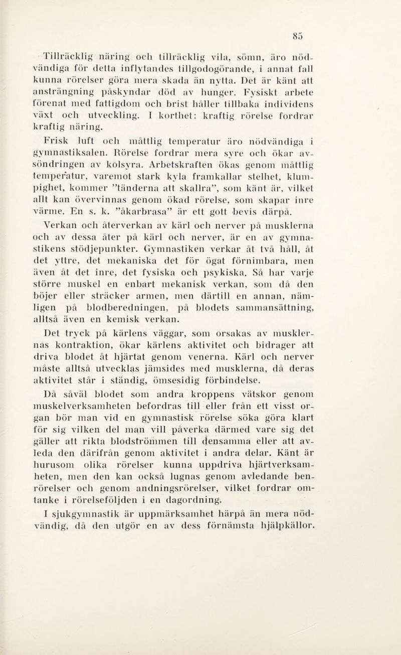 Tillräcklig näring och tillräcklig vila, sömn, äro nöd¬ vändiga för detta inflytandes tillgodogörande, i annat fall kunna rörelser göra mera skada än nytta. Det är känt att ansträngning påskyndar död av hunger. Fysiskt arbete förenat med fattigdom och brist håller tillbaka individens växt och utveckling. I korthet: kraftig rörelse fordrar kraftig näring. Frisk luft och måttlig temperatur äro nödvändiga i gymnastiksalen. Rörelse fordrar mera syre och ökar av- söndringen av kolsyra. Arbetskraften ökas genom måttlig temperatur, varemot stark kyla framkallar stelhet, klum¬ pighet, kommer ”tänderna att skallra”, som känt är, vilket allt kan övervinnas genom ökad rörelse, som skapar inre värme. En s. k. ”åkarbrasa” är ett gott bevis därpå. Verkan och återverkan av kärl och nerver på musklerna och av dessa åter på kärl och nerver, är en av gymna¬ stikens stödjepunkter. Gymnastiken verkar åt två håll, åt det yttre, det mekaniska det för ögat förnimbara, men även åt det inre, det fysiska och psykiska. Så har varje större muskel en enbart mekanisk verkan, som då den böjer eller sträcker armen, men därtill en annan, näm¬ ligen på blodberedningen, på blodets sammansättning, alltså även en kemisk verkan. Det tryck på kärlens väggar, som orsakas av muskler¬ nas kontraktion, ökar kärlens aktivitet och bidrager att driva blodet åt hjärtat genom venerna. Kärl och nerver måste alltså utvecklas jämsides med musklerna, då deras aktivitet står i ständig, ömsesidig förbindelse. Då såväl blodet som andra kroppens vätskor genom muskelverksamheten befordras till eller från ett visst or¬ gan bör man vid en gymnastisk rörelse söka göra klart för sig vilken del man vill påverka därmed vare sig det gäller att rikta blodströmmen till densamma eller att av¬ leda den därifrån genom aktivitet i andra delar. Känt är hurusom olika rörelser kunna uppdriva hjärtverksam¬ heten, men den kan också lugnas genom avledande ben¬ rörelser och genom andningsrörelser, vilket fordrar om¬ tanke i rörelseföljden i en dagordning. I sjukgymnastik är uppmärksamhet härpå än mera nöd¬ vändig, då den utgör en av dess förnämsta hjälpkällor.