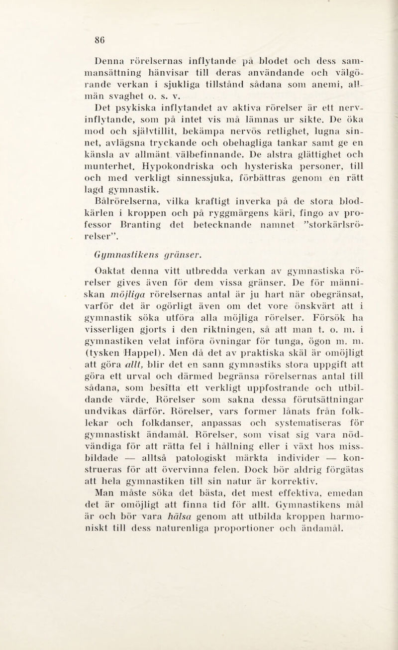 Denna rörelsernas inflytande pä blodet oeh dess sam¬ mansättning hänvisar till deras användande och välgö¬ rande verkan i sjukliga tillstånd sådana som anemi, all¬ män svaghet o. s. v. Det psykiska inflytandet av aktiva rörelser är ett nerv¬ inflytande, som på intet vis må lämnas ur sikte. De öka mod och självtillit, bekämpa nervös retlighet, lugna sin¬ net, avlägsna tryckande och obehagliga tankar samt ge en känsla av allmänt välbefinnande. De alstra glättighet och munterhet. Hypokondriska och hysteriska personer, till och med verkligt sinnessjuka, förbättras genom en rätt lagd gymnastik. Bålrörelserna, vilka kraftigt inverka på de stora blod¬ kärlen i kroppen och på ryggmärgens kärl, fingo av pro¬ fessor Branting det betecknande namnet ”storkärlsrö- relser”. G ym nas tikens gränser. Oaktat denna vitt utbredda verkan av gymnastiska rö¬ relser gives även för dem vissa gränser. De för männi¬ skan möjliga rörelsernas antal är ju hart när obegränsat, varför det är ogörligt även om det vore önskvärt att i gymnastik söka utföra alla möjliga rörelser. Försök ha visserligen gjorts i den riktningen, sä att man t. o. m. i gymnastiken velat införa övningar för tunga, ögon m. m. (tysken Happel). Men då det av praktiska skäl är omöjligt att göra allt, blir det en sann gymnastiks stora uppgift att göra ett urval och därmed begränsa rörelsernas antal till sådana, som besitta ett verkligt uppfostrande och utbil¬ dande värde. Börelser som sakna dessa förutsättningar undvikas därför. Rörelser, vars former lånats från folk¬ lekar och folkdanser, anpassas och systematiseras för gymnastiskt ändamål. Rörelser, som visat sig vara nöd¬ vändiga för att rätta fel i hållning eller i växt hos miss¬ bildade — alltså patologiskt märkta individer — kon¬ strueras för att övervinna felen. Dock bör aldrig förgätas att hela gymnastiken till sin natur är korrektiv. Man måste söka det bästa, det mest effektiva, emedan det är omöjligt att finna tid för allt. Gymnastikens mål är och bör vara hälsa genom att utbilda kroppen harmo¬ niskt till dess naturenliga proportioner och ändamål.