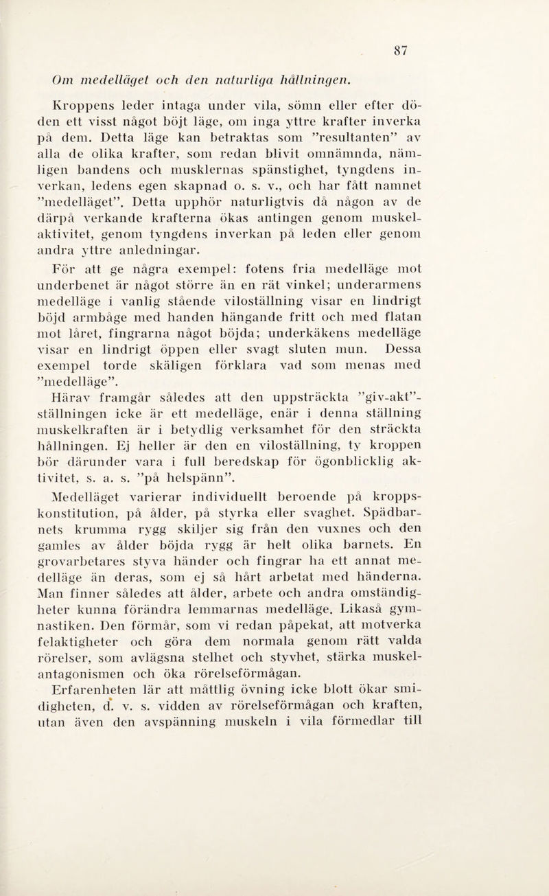 Om medelläget och den naturliga hållningen. Kroppens leder intaga under vila, sömn eller efter dö¬ den ett visst något böjt läge, om inga yttre krafter inverka på dem. Detta läge kan betraktas som ”resultanten” av alla de olika krafter, som redan blivit omnämnda, näm¬ ligen bandens ocli musklernas spänstighet, tyngdens in¬ verkan, ledens egen skapnad o. s. v., och har fått namnet ”medelläget”. Detta upphör naturligtvis då någon av de därpå verkande krafterna ökas antingen genom muskel¬ aktivitet, genom tyngdens inverkan på leden eller genom andra yttre anledningar. För att ge några exempel: fotens fria medelläge mot underbenet är något större än en rät vinkel; underarmens medelläge i vanlig stående viloställning visar en lindrigt böjd armbåge med handen hängande fritt och med flatan mot låret, fingrarna något böjda; underkäkens medelläge visar en lindrigt öppen eller svagt sluten mun. Dessa exempel torde skäligen förklara vad som menas med ”medelläge”. Härav framgår således att den uppsträckta ”giv-akt”- ställningen icke är ett medelläge, enär i denna ställning muskelkraften är i betydlig verksamhet för den sträckta hållningen. Ej heller är den en viloställning, ty kroppen hör därunder vara i full beredskap för ögonblicklig ak¬ tivitet, s. a. s. ”på helspänn”. Medelläget varierar individuellt beroende på kropps¬ konstitution, på ålder, på styrka eller svaghet. Spädbar¬ nets krumma rygg skiljer sig från den vuxnes och den gamles av ålder böjda rygg är helt olika barnets. En grovarbetares styva händer och fingrar ha ett annat me¬ delläge än deras, som ej så hårt arbetat med händerna. Man finner således att ålder, arbete och andra omständig¬ heter kunna förändra lemmarnas medelläge. Likaså gym¬ nastiken. Den förmår, som vi redan påpekat, att motverka felaktigheter och göra dem normala genom rätt valda rörelser, som avlägsna stelhet och styvhet, stärka muskel¬ antagonismen och öka rörelseförmågan. Erfarenheten lär att måttlig övning icke blott ökar smi¬ digheten, d. v. s. vidden av rörelseförmågan och kraften, utan även den avspänning muskeln i vila förmedlar till