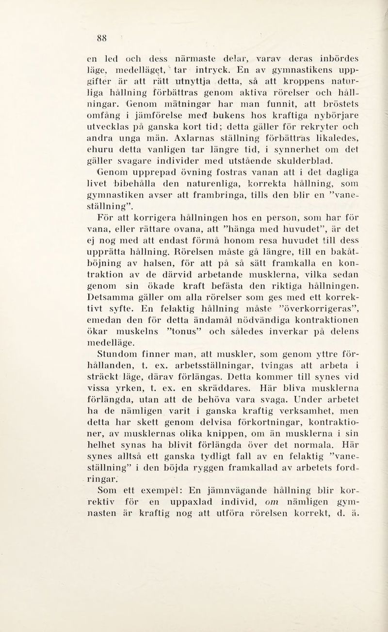 en led och dess närmaste delar, varav deras inbördes läge, medellägQt, ‘ tar intryck. En av gymnastikens upp¬ gifter är att rätt utnyttja detta, så att kroppens natur¬ liga hållning förbättras genom aktiva rörelser och håll¬ ningar. Genom mätningar har man funnit, att bröstets omfång i jämförelse med bukens hos kraftiga nybörjare utvecklas på ganska kort tid; detta gäller för rekryter och andra unga män. Axlarnas ställning förbättras likaledes, ehuru detta vanligen tar längre tid, i synnerhet om det gäller svagare individer med utstående skulderblad. Genom upprepad övning fostras vanan att i det dagliga livet bibehålla den naturenliga, korrekta hållning, som gymnastiken avser att frambringa, tills den blir en ”vane- ställning”. För att korrigera hållningen hos en person, som har för vana, eller rättare ovana, att ”hänga med huvudet”, är det ej nog med att endast förmå honom resa huvudet till dess upprätta hållning. Rörelsen måste gå längre, till en bakåt- böjning av halsen, för att på så sätt framkalla en kon- traktion av de därvid arbetande musklerna, vilka sedan genom sin ökade kraft befästa den riktiga hållningen. Detsamma gäller om alla rörelser som ges med ett korrek- tivt syfte. En felaktig hållning måste ”överkorrigeras”, emedan den för detta ändamål nödvändiga kontraktionen ökar muskelns ”tonus” och således inverkar på delens medelläge. Stundom finner man, att muskler, som genom yttre för¬ hållanden, t. ex. arbetsställningar, tvingas att arbeta i sträckt läge, därav förlängas. Detta kommer till synes vid vissa yrken, t. ex. en skräddares. Här bliva musklerna förlängda, utan att de behöva vara svaga. Under arbetet ha de nämligen varit i ganska kraftig verksamhet, men detta har skett genom delvisa förkortningar, kontraktio- ner, av musklernas olika knippen, om än musklerna i sin helhet synas ha blivit förlängda över det normala. Här synes alltså ett ganska tydligt fall av en felaktig ”vane- ställning” i den böjda ryggen framkallad av arbetets ford¬ ringar. Som ett exempel: En jämnvägande hållning blir kor¬ rektiv för en uppaxlad individ, om nämligen gym¬ nasten är kraftig nog att utföra rörelsen korrekt, d. ä.