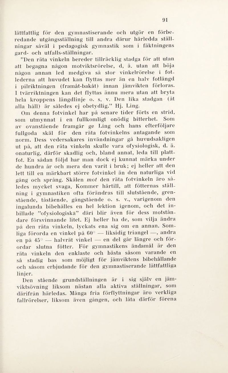 lättfattlig för den gymnastiserande och utgör en förbe¬ redande utgångsställning till andra därur härledda ställ¬ ningar såväl i pedagogisk gymnastik som i fäktningens gard- och utfalls-ställningar. ”Den räta vinkeln bereder tillräcklig stadga för att utan att begagna någon motviktsrörelse, d, ä. utan att böja någon annan led medgiva så stor vinkelrörelse i fot¬ lederna att huvudet kan flyttas mer än en halv fotlängd i pilriktningen (framåt-bakåt) innan jämvikten förloras. I tvärriktningen kan det flyttas ännu mera utan att bryta hela kroppens längdlinje o. s. v. Den lika stadgan (åt alla håll) är således ej obetydlig.” Hj. Ling. Om denna fotvinkel har på senare tider förts en strid, som utmynnat i en fullkomligt onödig bitterhet. Som av ovanstående framgår ge Ling och hans efterföljare fullgoda skäl för den räta fotvinkelns antagande som norm. Dess vedersakares invändningar gå huvudsakligen ut på, att den räta vinkeln skulle vara ofysiologisk, d. ä. onaturlig, därför skadlig och, bland annat, leda till platt¬ fot. En sådan följd har man dock ej kunnat märka under de hundra år och mera den varit i bruk; ej heller att den lett till en märkbart större fotvinkel än den naturliga vid gång och språng. Skälen mot den räta fotvinkeln äro så¬ ledes mycket svaga. Kommer härtill, att fotternas ställ¬ ning i gymnastiken ofta förändras till slutstående, gren- stående, tåstående, gångstående o. s. v., varigenom den ingalunda bibehålies en hel lektion igenom, och det in¬ billade ”ofysiologiskå” däri blir även för dess motstån¬ dare försvinnande litet. Ej heller ha de, som vilja ändra på den räta vinkeln, lyckats ena sig om en annan. Som¬ liga förorda en vinkel på 60° — liksidig triangel —, andra en på 45° —- halvrät vinkel — en del går längre och för¬ ordar slutna fötter. För gymnastikens ändamål är den räta vinkeln den enklaste och bästa såsom varande en så stadig bas som möjligt för jämviktens bibehållande och såsom erbjudande för den gymnastiserande lättfattliga linjer. Den stående grundställningen är i sig själv en jäm- viktsövning liksom nästan alla aktiva ställningar, som därifrån härledas. Många fria förflyttningar äro verkliga fallrörelser, liksom även gången, och låta därför förena