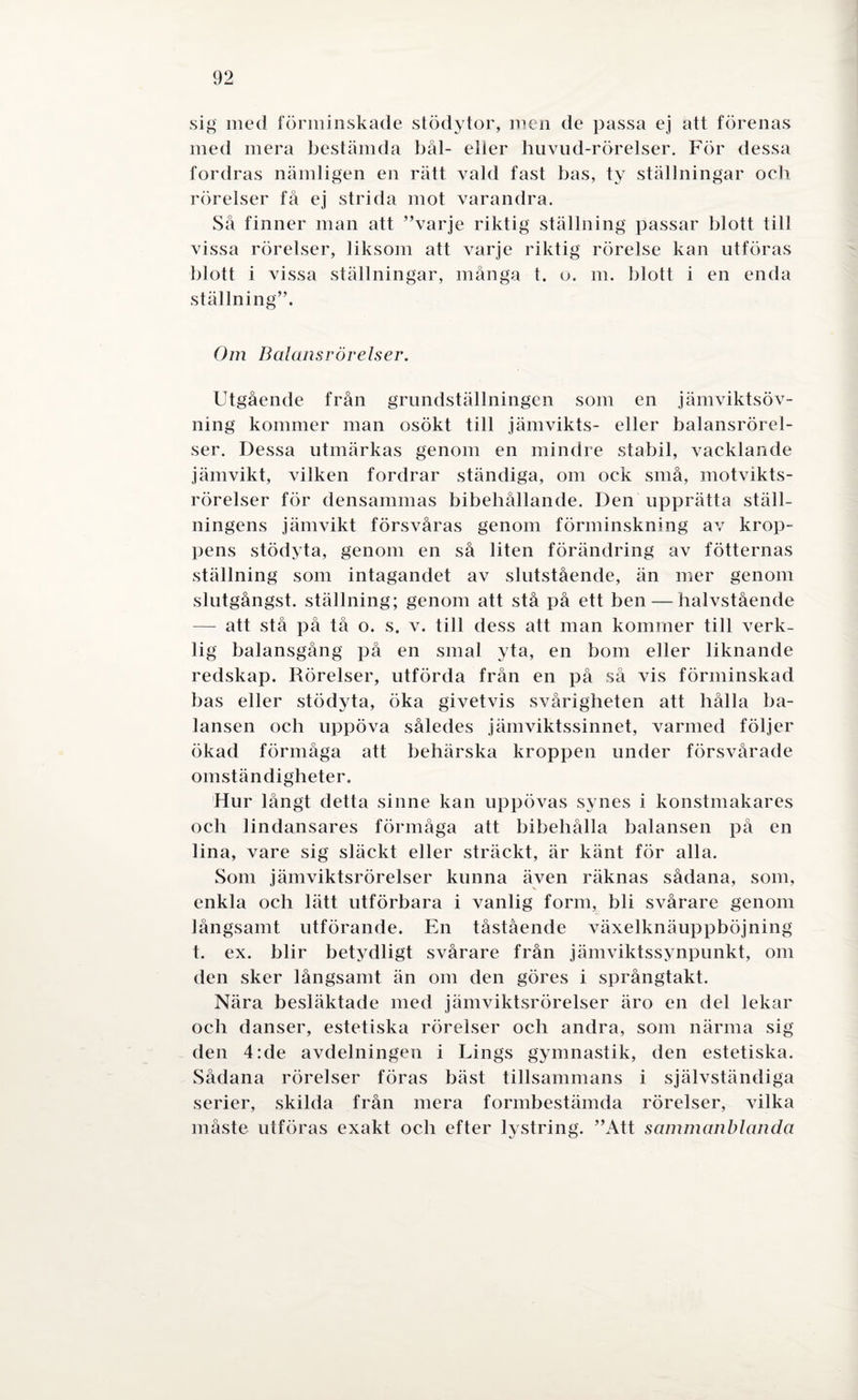 sig med förminskade stödytor, men de passa ej att förenas med mera bestämda bål- eller huvud-rörelser. För dessa fordras nämligen en rätt vald fast bas, ty ställningar och rörelser få ej strida mot varandra. Så finner man att ”varje riktig ställning passar blott till vissa rörelser, liksom att varje riktig rörelse kan utföras blott i vissa ställningar, många t. o. m. blott i en enda ställning”. Om Balansrörelser. Utgående från grundställningen som en jämviktsöv- ning kommer man osökt till jämvikts- eller balansrörel¬ ser. Dessa utmärkas genom en mindre stabil, vacklande jämvikt, vilken fordrar ständiga, om ock små, motvikts- rörelser för densammas bibehållande. Den upprätta ställ¬ ningens jämvikt försvåras genom förminskning av krop¬ pens stödyta, genom en så liten förändring av fotternas ställning som intagandet av slutstående, än mer genom slutgångst. ställning; genom att stå på ett ben — halvstående — att stå på tå o. s. v. till dess att man kommer till verk¬ lig balansgång på en smal yta, en bom eller liknande redskap. Rörelser, utförda från en på så vis förminskad bas eller stödyta, öka givetvis svårigheten att hålla ba¬ lansen och uppöva således jämviktssinnet, varmed följer ökad förmåga att behärska kroppen under försvårade omständigheter. Hur långt detta sinne kan uppövas synes i konstmakares och lindansares förmåga att bibehålla balansen på en lina, vare sig släckt eller sträckt, är känt för alla. Som jäm viktsrörelser kunna även räknas sådana, som, enkla och lätt utförbara i vanlig form, bli svårare genom långsamt utförande. En tåstående växelknäuppböjning t. ex. blir betydligt svårare från jämviktssynpunkt, om den sker långsamt än om den göres i språngtakt. Nära besläktade med jämviktsrörelser äro en del lekar och danser, estetiska rörelser och andra, som närma sig den 4:de avdelningen i Lings gymnastik, den estetiska. Sådana rörelser föras bäst tillsammans i självständiga serier, skilda från mera formbestämda rörelser, vilka måste utföras exakt och efter lystring. ”Att sammanblanda