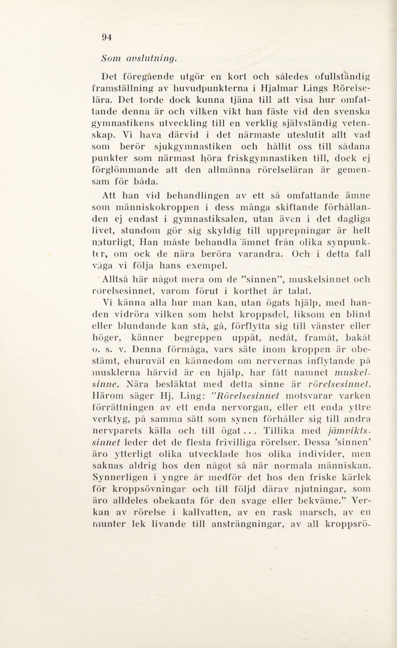Som avslutning. Det föregående utgör en kort och således ofullständig framställning av huvudpunkterna i Hjalmar Lings Röreise- lära. Det torde dock kunna tjäna till att visa hur omfat¬ tande denna är och vilken vikt han fäste vid den svenska gymnastikens utveckling till en verklig självständig veten¬ skap. Vi hava därvid i det närmaste uteslutit allt vad som berör sjukgymnastiken och hållit oss till sådana punkter som närmast höra friskgymnastiken till, dock ej förglömmande att den allmänna rörelseläran är gemen¬ sam för båda. Att han vid behandlingen av ett så omfattande ämne som människokroppen i dess många skiftande förhållan¬ den ej endast i gymnastiksalen, utan även i det dagliga livet, stundom gör sig skyldig till upprepningar är helt naturligt. Han måste behandla ämnet från olika synpunk- h r, om ock de nära beröra varandra. Och i detta fall våga vi följa hans exempel. Alltså här något mera om de ”sinnen”, muskelsinnet och rörelsesinnet, varom förut i korthet är talat. Vi känna alla hur man kan, utan ögats hjälp, med han¬ den vidröra vilken som helst kroppsdel, liksom en blind eller blundande kan stå, gå, förflytta sig till vänster eller höger, känner begreppen uppåt, nedåt, framåt, bakåt o. s. v. Denna förmåga, vars säte inom kroppen är obe¬ stämt, ehuruväl en kännedom om nervernas inflytande på musklerna härvid är en hjälp, har fått namnet muskel- sinne. Nära besläktat med detta sinne är rörelsesinnet. Härom säger Hj. Ling: ”Rörelsesinnet motsvarar varken förrättningen av ett enda nervorgan, eller ett enda yttre verktyg, på samma sätt som synen förhåller sig till andra nervparets källa och till ögat .. . Tillika med jämvikts- sinnet leder det de flesta frivilliga rörelser. Dessa ’sinnen’ äro ytterligt olika utvecklade hos olika individer, men saknas aldrig hos den något så när normala människan. Synnerligen i yngre år medför det hos den friske kärlek för kroppsövningar och till följd därav njutningar, som äro alldeles obekanta för den svage eller bekväme.” Ver¬ kan av rörelse i kallvatten, av en rask marsch, av en munter lek livande till ansträngningar, av all kroppsrö-
