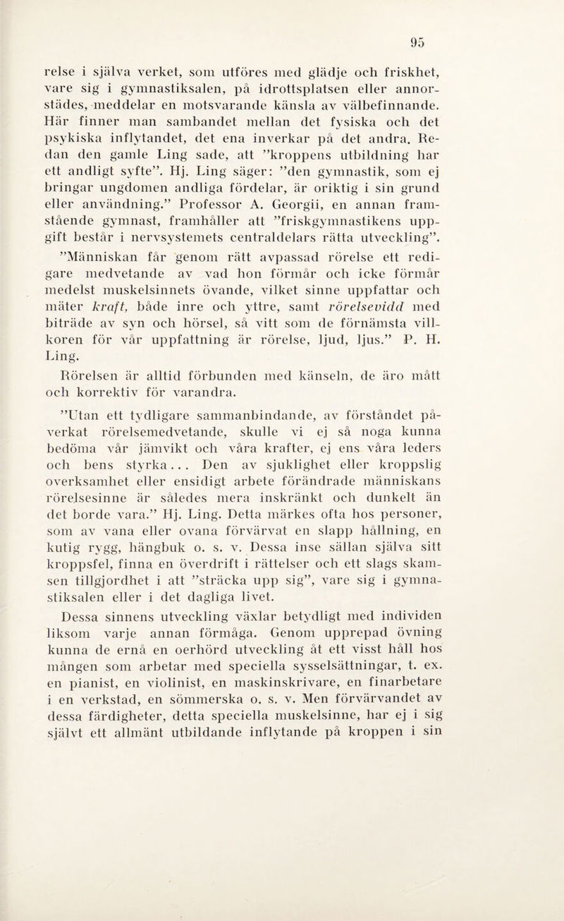 relse i själva verket, som utföres med glädje och friskhet, vare sig i gymnastiksalen, på idrottsplatsen eller annor¬ städes, meddelar en motsvarande känsla av välbefinnande. Här finner man sambandet mellan det fysiska oeh det psykiska inflytandet, det ena inverkar på det andra. Re¬ dan den gamle Ling sade, att ”kroppens utbildning har ett andligt syfte”. Hj. Ling säger: ”den gymnastik, som ej bringar ungdomen andliga fördelar, är oriktig i sin grund eller användning.” Professor A. Georgii, en annan fram¬ stående gymnast, framhåller att ”friskgymnastikens upp¬ gift består i nervsystemets centraldelars rätta utveckling”. ”Människan får genom rätt avpassad rörelse ett redi¬ gare medvetande av vad hon förmår och icke förmår medelst muskelsinnets övande, vilket sinne uppfattar och mäter kraft, både inre ocb yttre, samt rörelsevidd med biträde av syn och hörsel, så vitt som de förnämsta vill¬ koren för vår uppfattning är rörelse, ljud, ljus.” P. H. Ling. Rörelsen är alltid förbunden med känseln, de äro mått och korrektiv för varandra. ”Utan ett tydligare sammanbindande, av förståndet på¬ verkat rörelsemedvetande, skulle vi ej så noga kunna bedöma vår jämvikt och våra krafter, ej ens våra leders och bens styrka.. . Den av sjuklighet eller kroppslig overksamhet eller ensidigt arbete förändrade människans rörelsesinne är således mera inskränkt och dunkelt än det borde vara.” Hj. Ling. Detta märkes ofta hos personer, som av vana eller ovana förvärvat en slapp hållning, en kutig rygg, liängbuk o. s. v. Dessa inse sällan själva sitt kroppsfel, finna en överdrift i rättelser och ett slags skam¬ sen tillgjordhet i att ”sträcka upp sig”, vare sig i gymna¬ stiksalen eller i det dagliga livet. Dessa sinnens utveckling växlar betydligt med individen liksom varje annan förmåga. Genom upprepad övning kunna de ernå en oerhörd utveckling åt ett visst håll hos mången som arbetar med speciella sysselsättningar, t. ex. en pianist, en violinist, en maskinskrivare, en finarbetare i en verkstad, en sömmerska o. s. v. Men förvärvandet av dessa färdigheter, detta speciella muskelsinne, har ej i sig självt ett allmänt utbildande inflytande på kroppen i sin