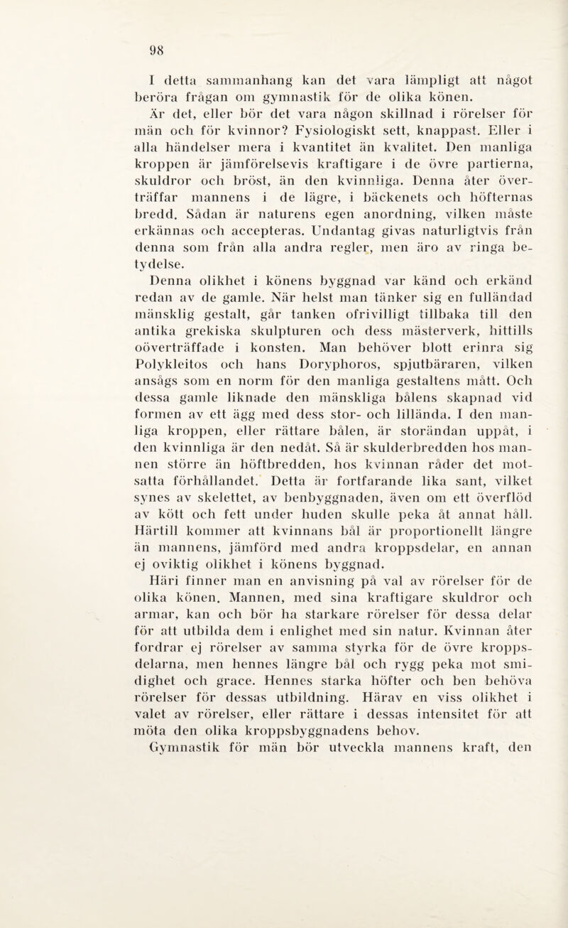 I detta sammanhang kan det vara lämpligt att något beröra frågan om gymnastik för de olika könen. Är det, eller bör det vara någon skillnad i rörelser för män och för kvinnor? Fysiologiskt sett, knappast. Eller i alla händelser mera i kvantitet än kvalitet. Den manliga kroppen är jämförelsevis kraftigare i de övre partierna, skuldror och bröst, än den kvinnliga. Denna åter över¬ träffar mannens i de lägre, i bäckenets och höfternas bredd. Sådan är naturens egen anordning, vilken måste erkännas och accepteras. Undantag givas naturligtvis från denna som från alla andra regler, men äro av ringa be¬ tydelse. Denna olikhet i könens byggnad var känd och erkänd redan av de gamle. När helst man tänker sig en fulländad mänsklig gestalt, går tanken ofrivilligt tillbaka till den antika grekiska skulpturen och dess mästerverk, hittills oöverträffade i konsten. Man behöver blott erinra sig Polykleitos och hans Doryplioros, spjutbäraren, vilken ansågs som en norm för den manliga gestaltens mått. Och dessa gamle liknade den mänskliga bålens skapnad vid formen av ett ägg med dess stor- och lillända. I den man¬ liga kroppen, eller rättare bålen, är storändan uppåt, i den kvinnliga är den nedåt. Så är skulderbredden hos man¬ nen större än höftbredden, hos kvinnan råder det mot¬ satta förhållandet. Detta är fortfarande lika sant, vilket synes av skelettet, av benbyggnaden, även om ett överflöd av kött och fett under huden skulle peka åt annat håll. Härtill kommer att kvinnans bål är proportionellt längre än mannens, jämförd med andra kroppsdelar, en annan ej oviktig olikhet i könens byggnad. Häri finner man en anvisning på val av rörelser för de olika könen. Mannen, med sina kraftigare skuldror och armar, kan och bör ha starkare rörelser för dessa delar för att utbilda dem i enlighet med sin natur. Kvinnan åter fordrar ej rörelser av samma styrka för de övre kropps¬ delarna, men hennes längre bål och rygg peka mot smi¬ dighet och grace. Hennes starka höfter och ben behöva rörelser för dessas utbildning. Härav en viss olikhet i valet av rörelser, eller rättare i dessas intensitet för att möta den olika kroppsbyggnadens behov. Gymnastik för män bör utveckla mannens kraft, den