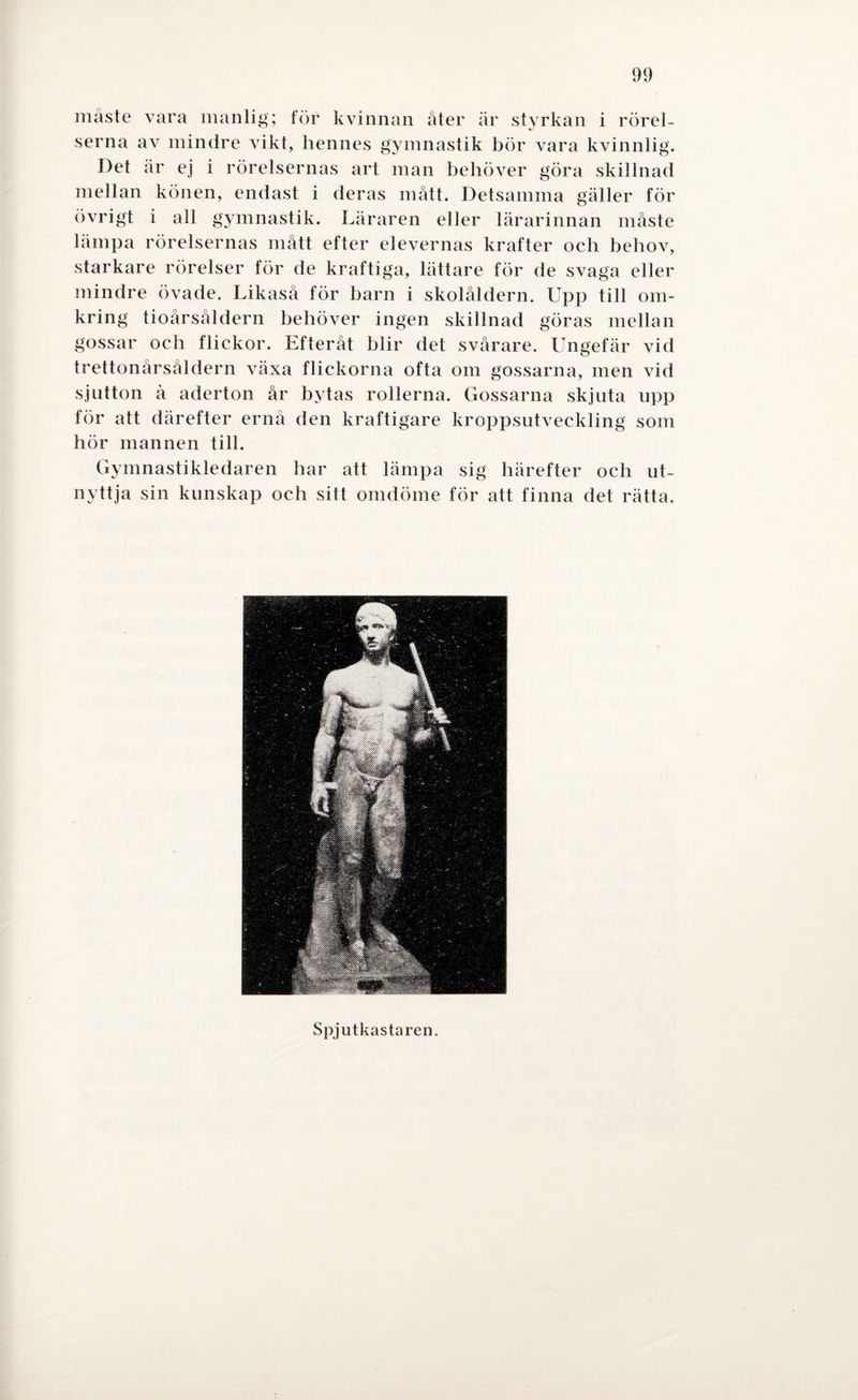 måste vara manlig; för kvinnan åter är styrkan i rörel¬ serna av mindre vikt, hennes gymnastik bör vara kvinnlig. Det är ej i rörelsernas art man behöver göra skillnad mellan könen, endast i deras mått. Detsamma gäller för övrigt i all gymnastik. Läraren eller lärarinnan måste lämpa rörelsernas mått efter elevernas krafter och behov, starkare rörelser för de kraftiga, lättare för de svaga eller mindre övade. Likaså för barn i skolåldern. LTpp till om¬ kring tioårsåldern behöver ingen skillnad göras mellan gossar och flickor. Efteråt blir det svårare. Ungefär vid trettonårsåldern växa flickorna ofta om gossarna, men vid sjutton å aderton år bytas rollerna. Gossarna skjuta upp för att därefter ernå den kraftigare kroppsutveckling som hör mannen till. Gymnastikledaren har att lämpa sig härefter och ut¬ nyttja sin kunskap och sitt omdöme för att finna det rätta. Spjutkastaren.