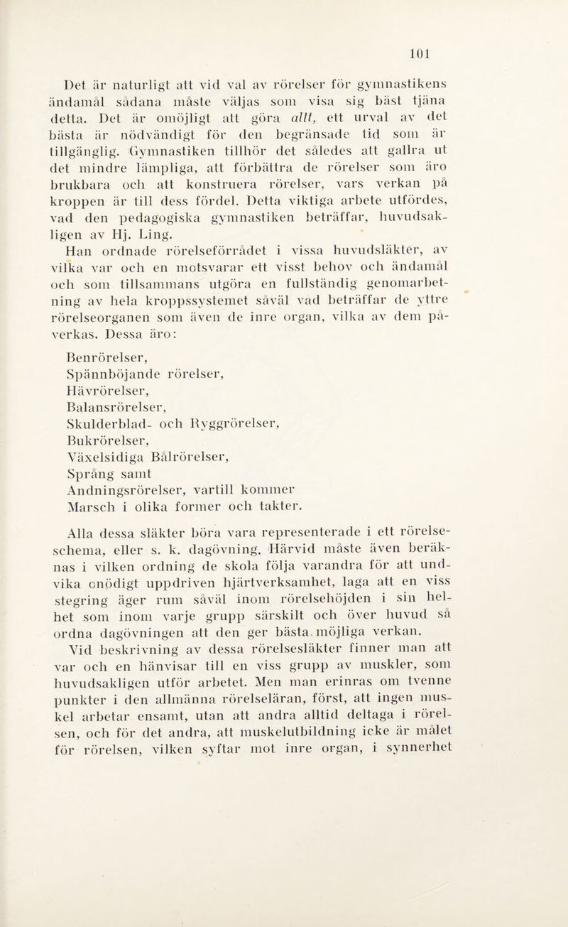 Det är naturligt att vid val av rörelser för gymnastikens ändamål sådana måste väljas som visa sig bäst tjäna detta. Det är omöjligt att göra allt, ett urval av det bästa är nödvändigt för den begränsade tid som är tillgänglig. Gymnastiken tillhör det således att gallra ut det mindre lämpliga, att förbättra de rörelser som äro brukbara oeh att konstruera rörelser, vars verkan på kroppen är till dess fördel. Detta viktiga arbete utfördes, vad den pedagogiska gymnastiken beträffar, huvudsak¬ ligen av Hj. Ling. Han ordnade rörelseförrådet i vissa huvudsläkter, av vilka var och en motsvarar ett visst behov och ändamål oeh som tillsammans utgöra en fullständig genomarbet¬ ning av hela kroppssystemet såväl vad beträffar de yttre rörelseorganen som även de inre organ, vilka av dem på¬ verkas. Dessa äro: Benrörelser, Spännböjande rörelser, Hävrörelser, Balansrörelser, Skulderblad- och Ryggrörelser, Bukrörelser, Växelsidiga Bål rörelser, Språng samt Andningsrörelser, vartill kommer Marsch i olika former och takter. Alla dessa släkter böra vara representerade i ett rörelse¬ schema, eller s. k. dagövning. Härvid måste även beräk¬ nas i vilken ordning de skola följa varandra för att und¬ vika onödigt uppdriven hjärtverksamhet, laga att en viss stegring äger rum såväl inom rörelsehöjden i sin hel¬ het som inom varje grupp särskilt och över huvud så ordna dagövningen att den ger bästa, möjliga verkan. Vid beskrivning av dessa rörelsesläkter finner man att var och en hänvisar till en viss grupp av muskler, som huvudsakligen utför arbetet. Men man erinras om tvenne punkter i den allmänna rörelseläran, först, att ingen mus¬ kel arbetar ensamt, utan att andra alltid deltaga i rörel¬ sen, och för det andra, att muskelutbildning icke är målet för rörelsen, vilken syftar mot inre organ, i synnerhet