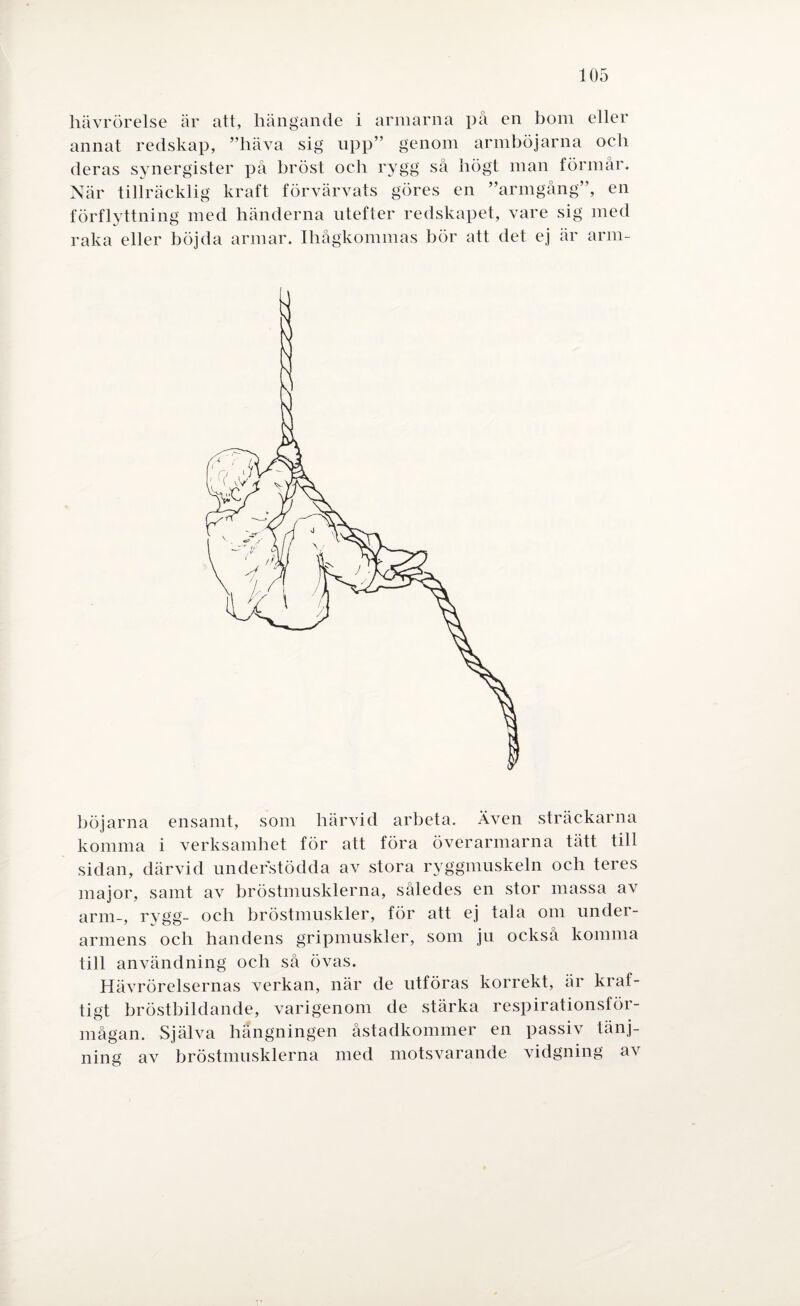 hävrörelse är att, hängande i armarna på en bom eller annat redskap, ”häva sig upp” genom armböjarna och deras synergister på bröst och rygg så högt man förmår. När tillräcklig kraft förvärvats göres en ”armgång”, en förflyttning med händerna utefter redskapet, vare sig med raka eller böjda armar. Ihågkommas bör att det ej är arm¬ böjarna ensamt, som härvid arbeta. Även sträckarna komma i verksamhet för att föra överarmarna tätt till sidan, därvid understödda av stora ryggmuskeln och teres major, samt av bröstmusklerna, således en stor massa av arm-, rygg- och bröstmuskler, för att ej tala om under¬ armens och handens gripmuskler, som ju också komma till användning och så övas. Hävrörelsernas verkan, när de utföras korrekt, är kraf¬ tigt bröstbildande, varigenom de stärka respirationsför- mågan. Själva hängningen åstadkommer en passiv tänj- ning av bröstmusklerna med motsvarande vidgning av