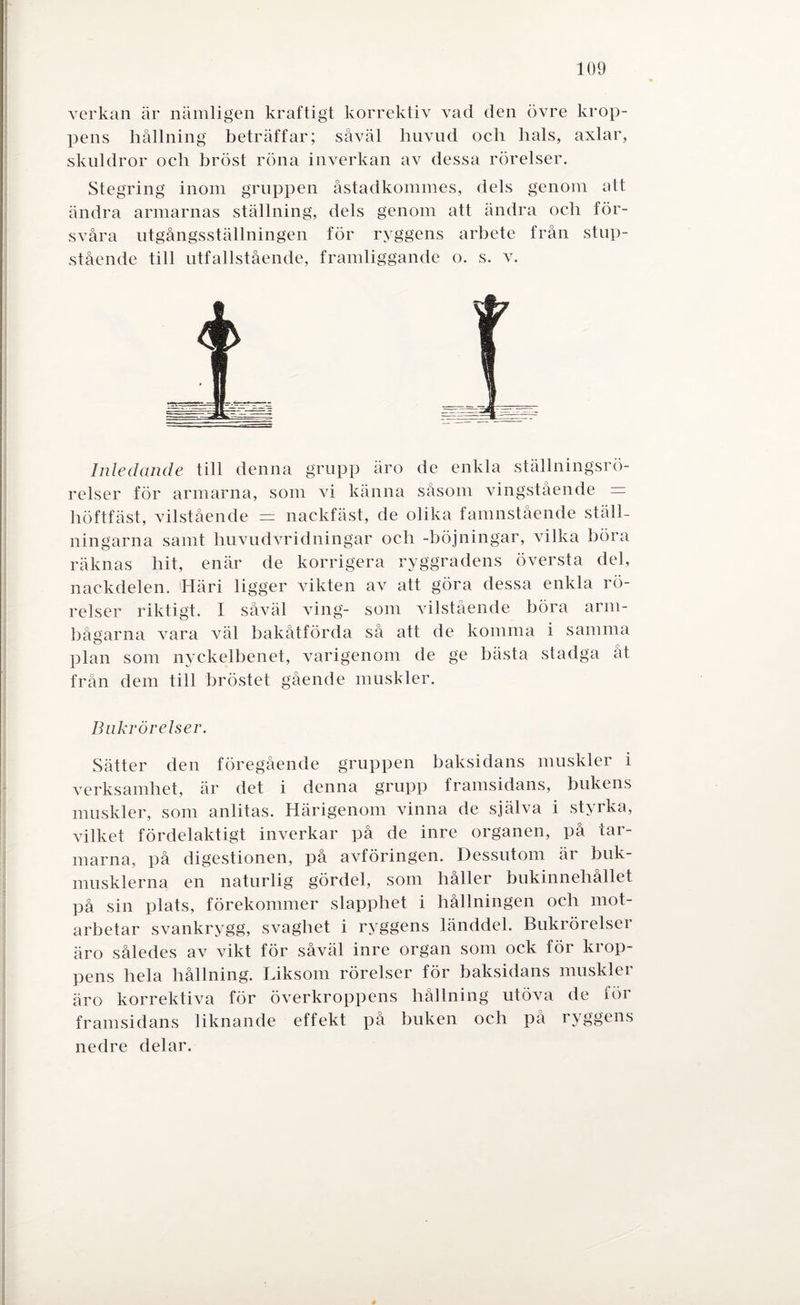verkan är nämligen kraftigt korrektiv vad den övre krop¬ pens hållning beträffar; såväl huvud och hals, axlar, skuldror oeh bröst röna inverkan av dessa rörelser. Stegring inom gruppen åstadkommes, dels genom att ändra armarnas ställning, dels genom att ändra och för¬ svåra utgångsställningen för ryggens arbete från stup- stående till utfallstående, framliggande o. s. v. Inledande till denna grupp äro de enkla ställningsrö- relser för armarna, som vi känna såsom vingstående = höftfäst, vilstående = nackfäst, de olika famnstående ställ¬ ningarna samt huvudvridningar och -böjningar, vilka böra räknas hit, enär de korrigera ryggradens översta del, nackdelen. Häri ligger vikten av att göra dessa enkla rö¬ relser riktigt. I såväl ving- som vilstående böra arm¬ bågarna vara väl bakåtförda så att de komma i samma plan som nyckelbenet, varigenom de ge bästa stadga åt från dem till bröstet gående muskler. Bnkrörelser. Sätter den föregående gruppen baksidans muskler i verksamhet, är det i denna grupp framsidans, bukens muskler, som anlitas. Härigenom vinna de själva i styrka, vilket fördelaktigt inverkar på de inre organen, på tar¬ marna, på digestionen, på avföringen. Dessutom är buk¬ musklerna en naturlig gördel, som håller bukinnehållet på sin plats, förekommer slapphet i hållningen och mot¬ arbetar svankrygg, svaghet i ryggens länddel. Bukrörelser äro således av vikt för såväl inre organ som ock för krop¬ pens hela hållning. Liksom rörelser för baksidans muskler äro korrektiva för överkroppens hållning utöva de för framsidans liknande effekt på buken och på ryggens nedre delar.