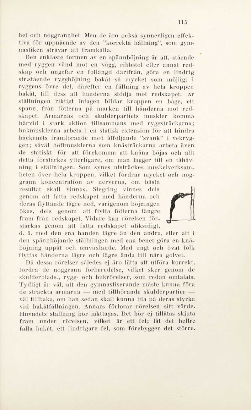 het och noggrannhet. Men de äro också synnerligen effek¬ tiva för uppnående av den ”korrekta hållning”, som gym¬ nastiken strävar att framkalla. Den enklaste formen av en spännböjning är att, stående med ryggen vänd mot en vägg, ribbstol eller annat red¬ skap och ungefär en fotlängd därifrån, göra en lindrig str.stående ryggböjning bakåt så mycket som möjligt i ryggens övre del, därefter en fällning av hela kroppen bakåt, till dess att händerna stödja mot redskapet. Är ställningen riktigt intagen bildar kroppen en båge, ett spann, från fotterna på marken till händerna mot red¬ skapet. Armarnas och skulderpartiets muskler komma härvid i stark aktion tillsammans med ryggsträckarna; bukmusklerna arbeta i en statisk extension för att hindra bäckenets framförande med åtföljande ”svank” i vekryg¬ gen; såväl höftmusklerna som knästräckarna arbeta även de statiskt för att förekomma att knäna böjas och allt detta förstärkes ytterligare, om man lägger till en tåhäv- ning i ställningen. Som synes utsträckes muskelverksam¬ heten över hela kroppen, vilket fordrar mycket och nog¬ grann koncentration av nerverna, om bästa resultat skall vinnas. Stegring vinnes dels genom att fatta redskapet med händerna och deras flyttande lägre ned, varigenom böjningen ökas, dels genom att flytta fotterna längre fram från redskapet. Vidare kan rörelsen för¬ stärkas genom att fatta redskapet oliksidigt, d. ä. med den ena handen lägre än den andra, eller att i den spännböjande ställningen med ena benet göra en knä¬ böjning uppåt och omväxlande. Med ungt och övat folk flyttas händerna lägre och lägre ända till nära golvet. Då dessa rörelser således ej äro lätta att utföra korrekt, fordra de noggrann förberedelse, vilket sker genom de skulderblads-, rygg- och bukrörelser, som redan omtalats. Tydligt är väl, att den gymnastiserande måste kunna föra de sträckta armarna — med tillhörande skulderpartier — väl tillbaka, om han sedan skall kunna lita på deras styrka vid bakåtfällningen. Annars förlorar rörelsen sitt värde. Huvudets ställning bör iakttagas. Det bör ej tillåtas skjuta fram under rörelsen, vilket är ett fel; låt det hellre falla bakåt, ett lindrigare fel, som förebygger det större.