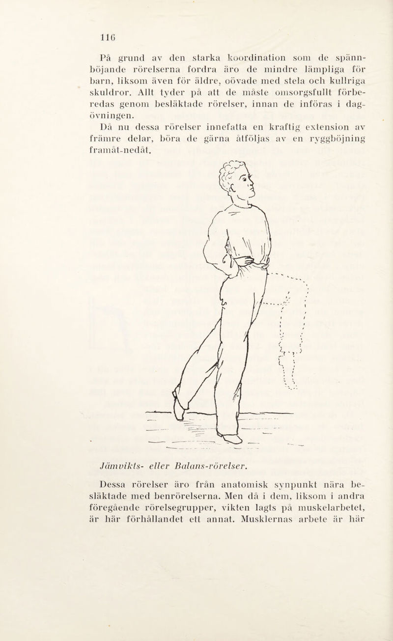 110 På grund av den starka koordination som de spänn- böjande rörelserna fordra äro de mindre lämpliga för barn, liksom även för äldre, oövade med stela och kullriga skuldror. Allt tyder på att de måste omsorgsfullt förbe¬ redas genom besläktade rörelser, innan de införas i dag¬ övningen. Då nu dessa rörelser innefatta en kraftig extension av främre delar, böra de gärna åtföljas av en ryggböjning framåt-nedåt. Jämvikts- eller Balans-rörelser. Dessa rörelser äro från anatomisk synpunkt nära be¬ släktade med benrörelserna. Men då i dem, liksom i andra föregående rörelsegrupper, vikten lagts på muskelarbetet, är här förhållandet ett annat. Musklernas arbete är här