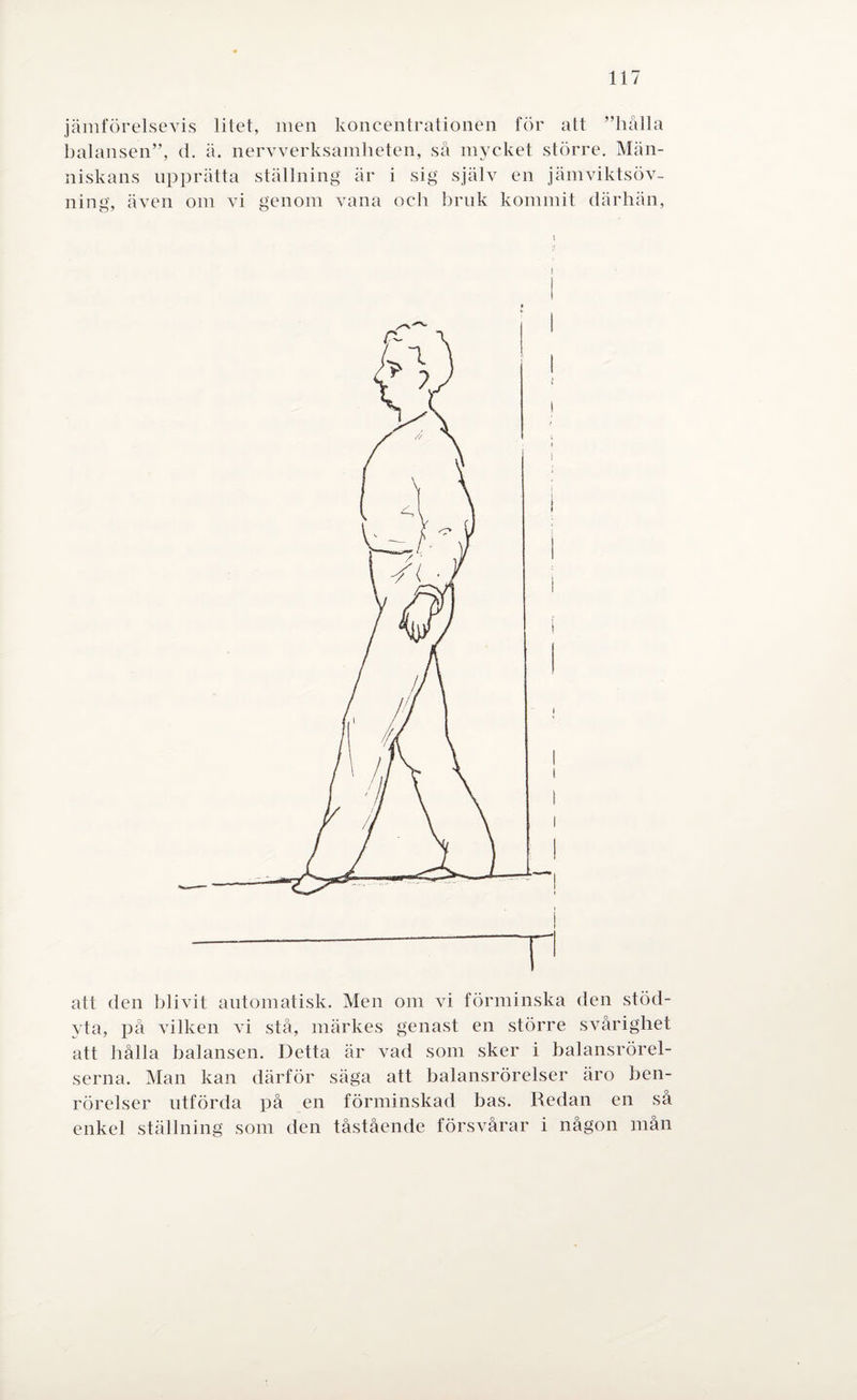 jämförelsevis litet, men koncentrationen för att ”hålla balansen”, d. ä. nervverksamheten, så mycket större. Män¬ niskans upprätta ställning är i sig själv en jämviktsöv- ning, även om vi genom vana och bruk kommit därhän, att den blivit automatisk. Men om vi förminska den stöd¬ yta, på vilken vi stå, märkes genast en större svårighet att hålla balansen. Detta är vad som sker i balansrörel¬ serna. Man kan därför säga att balansrörelser äro ben¬ rörelser utförda på en förminskad bas. Redan en så enkel ställning som den tåstående försvårar i någon mån