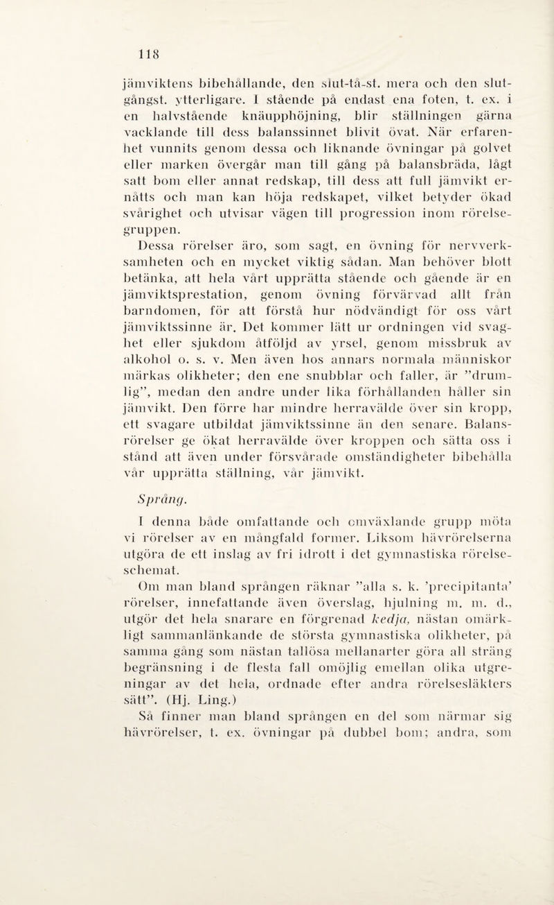 jämviktens bibehållande, den slut-tå-st. mera och den slut- gångst. ytterligare. 1 stående på endast ena foten, t. ex. i en halvstående knäupphöjning, blir ställningen gärna vacklande till dess balanssinnet blivit övat. När erfaren¬ het vunnits genom dessa oeh liknande övningar på golvet eller marken övergår man till gång på balansbräda, lågt satt bom eller annat redskap, till dess att full jämvikt er- nåtts och man kan höja redskapet, vilket betyder ökad svårighet och utvisar vägen till progression inom rörelse¬ gruppen. Dessa rörelser äro, som sagt, en övning för nervverk¬ samheten och en mycket viktig sådan. Man behöver blott betänka, att hela vårt upprätta stående och gående är en jämviktsprestation, genom övning förvärvad allt från barndomen, för att förstå hur nödvändigt för oss vårt jämviktssinne är. Det kommer lätt ur ordningen vid svag¬ het eller sjukdom åtföljd av yrsel, genom missbruk av alkohol o. s. v. Men även hos annars normala människor märkas olikheter; den ene snubblar och faller, är ”drum- lig”, medan den andre under lika förhållanden håller sin jämvikt. Den förre har mindre herravälde över sin kropp, ett svagare utbildat jämviktssinne än den senare. Balans¬ rörelser ge ökat herravälde över kroppen och sätta oss i stånd att även under försvårade omständigheter bibehålla vår upprätta ställning, vår jämvikt. S prång. I denna både omfattande och omväxlande grupp möta vi rörelser av en mångfald former. Liksom hävrörelserna utgöra de ett inslag av fri idrott i det gymnastiska rörelse¬ schemat. Om man bland sprången räknar ”alla s. k. ’precipitanta’ rörelser, innefattande även överslag, hjulning m. m. d., utgör det hela snarare en förgrenad kedja, nästan omärk¬ ligt sammanlänkande de största gymnastiska olikheter, på samma gång som nästan tallösa mellanarter göra all sträng begränsning i de flesta fall omöjlig emellan olika utgre- ningar av det hela, ordnade efter andra rörelsesläkters sätt”. (Hj. Ling.) Så finner man bland sprången en del som närmar sig hävrörelser, t. ex. övningar på dubbel bom; andra, som