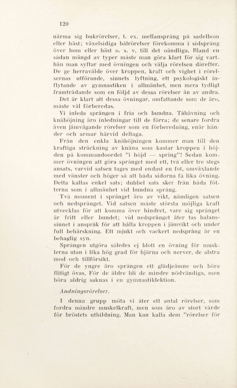 närma sig bukrörelser, t. ex. mel lansprång på sadelbom eller häst; växelsidiga bålrörelser förekomma i sidsprång över bom eller häst o. s. v. till det oändliga. Bland en sådan mängd av typer måste man göra klart för sig vart¬ hän man syftar med övningen och välja rörelsen därefter. De ge herravälde över kroppen, kraft och vighet i rörel¬ sernas utförande, sinnets lyftning, ett psykologiskt in¬ flytande av gymnastiken i allmänhet, men mera tydligt framträdande som en följd av dessa rörelser än av andra. Det är klart att dessa övningar, omfattande som de äro, måste väl förberedas. Vi inleda sprången i fria och bundna. Tåhävning och knäböjning äro inledningar till de förra; de senare fordra även jämvägande rörelser som en förberedning, enär hän¬ der och armar härvid deltaga. Från den enkla knäböjningen kommer man till den kraftiga sträckning av knäna som kastar kroppen i höj¬ den på kommandoordet ”i höjd -— spring”! Sedan kom¬ mer övningen att göra språnget med ett, två eller tre stegs ansats, varvid satsen tages med endast en fot, omväxlande med vänster och höger så att båda sidorna få lika övning. Detta kallas enkel sats; dubbel sats sker från båda fot¬ terna som i allmänhet vid bundna språng. Två moment i språnget äro av vikt, nämligen satsen och nedsprånget. Vid satsen måste största möjliga kraft utvecklas för att komma över hindret, vare sig språnget är fritt eller bundet; vid nedsprånget åter tas balans¬ sinnet i anspråk för att hålla kroppen i jämvikt och under full behärskning. Ett mjukt och vackert nedsprång är en behaglig syn. Sprången utgöra således ej blott en övning för musk¬ lerna utan i lika hög grad för hjärna och nerver, de alstra mod och tillförsikt. För de yngre äro sprången ett glädjeämne och böra flitigt övas. För de äldre bli de mindre nödvändiga, men böra aldrig saknas i en gymnastiklektion. Andningsrörelser. I denna grupp möta vi åter ett antal rörelser, som fordra mindre muskelkraft, men som äro av stort värde för bröstets utbildning. Man kan kalla dem ”rörelser för
