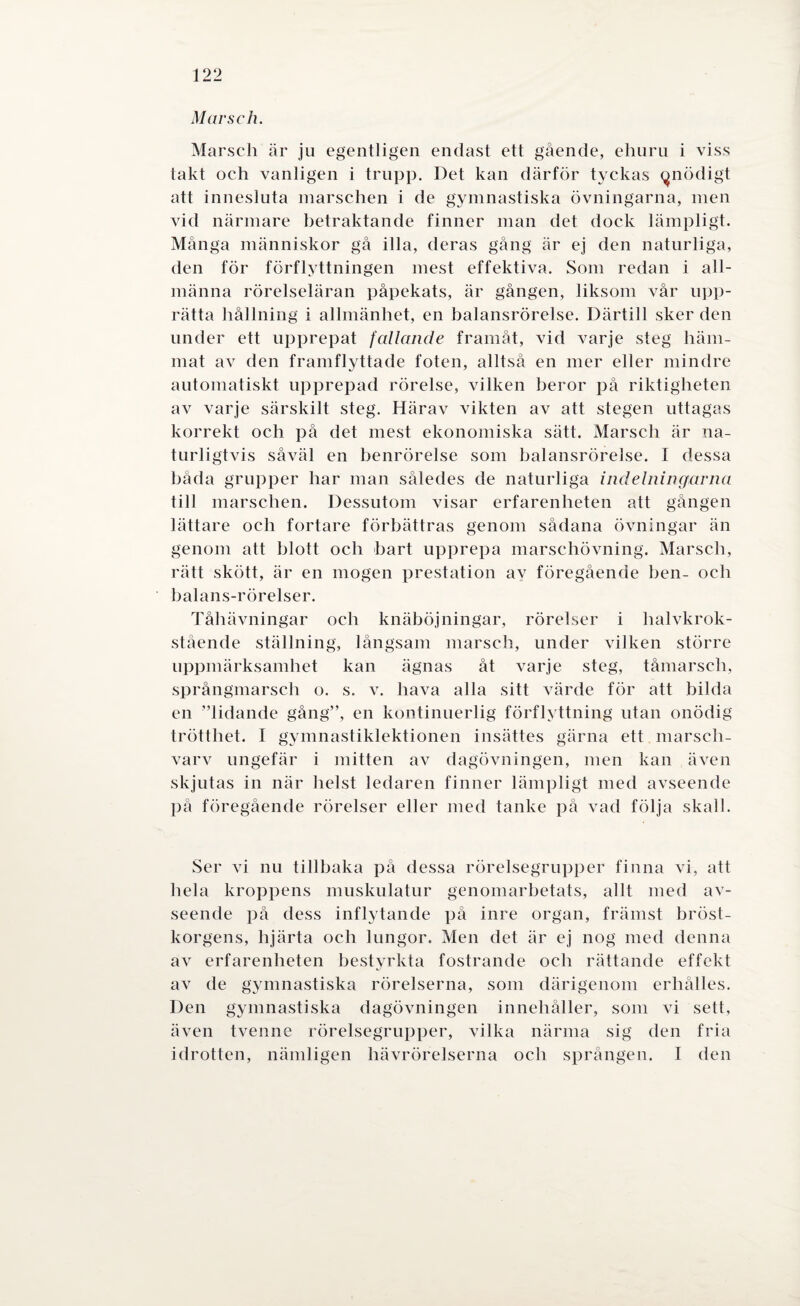 Marsch. Marsch är ju egentligen endast ett gående, ehuru i viss takt och vanligen i trupp. Det kan därför tyckas (^nödigt att innesluta marschen i de gymnastiska övningarna, men vid närmare betraktande finner man det dock lämpligt. Många människor gå illa, deras gång är ej den naturliga, den för förflyttningen mest effektiva. Som redan i all¬ männa rörelseläran påpekats, är gången, liksom vår upp¬ rätta hållning i allmänhet, en balansrörelse. Därtill sker den under ett upprepat fallande framåt, vid varje steg häm¬ mat av den framflyttade foten, alltså en mer eller mindre automatiskt upprepad rörelse, vilken beror på riktigheten av varje särskilt steg. Härav vikten av att stegen uttagas korrekt och på det mest ekonomiska sätt. Marsch är na¬ turligtvis såväl en benrörelse som balansrörelse. I dessa båda grupper har man således de naturliga indelningarna till marschen. Dessutom visar erfarenheten att gången lättare och fortare förbättras genom sådana övningar än genom att blott och bart upprepa marschövning. Marsch, rätt skött, är en mogen prestation av föregående ben- och balans-rörelser. Tåhävningar och knäböjningar, rörelser i halvkrok- stående ställning, långsam marsch, under vilken större uppmärksamhet kan ägnas åt varje steg, tåmarscli, språngmarsch o. s. v. hava alla sitt värde för att bilda en ”lidande gång”, en kontinuerlig förflyttning utan onödig trötthet. I gymnastiklektionen insättes gärna ett marsch- varv ungefär i mitten av dagövningen, men kan även skjutas in när helst ledaren finner lämpligt med avseende på föregående rörelser eller med tanke på vad följa skall. Ser vi nu tillbaka på dessa rörelsegrupper finna vi, att hela kroppens muskulatur genomarbetats, allt med av¬ seende på dess inflytande på inre organ, främst bröst¬ korgens, hjärta och lungor. Men det är ej nog med denna av erfarenheten bestyrkta fostrande och rättande effekt av de gymnastiska rörelserna, som därigenom erliålles. Den gymnastiska dagövningen innehåller, som vi sett, även tvenne rörelsegrupper, vilka närma sig den fria idrotten, nämligen hävrörelserna och sprången. I den