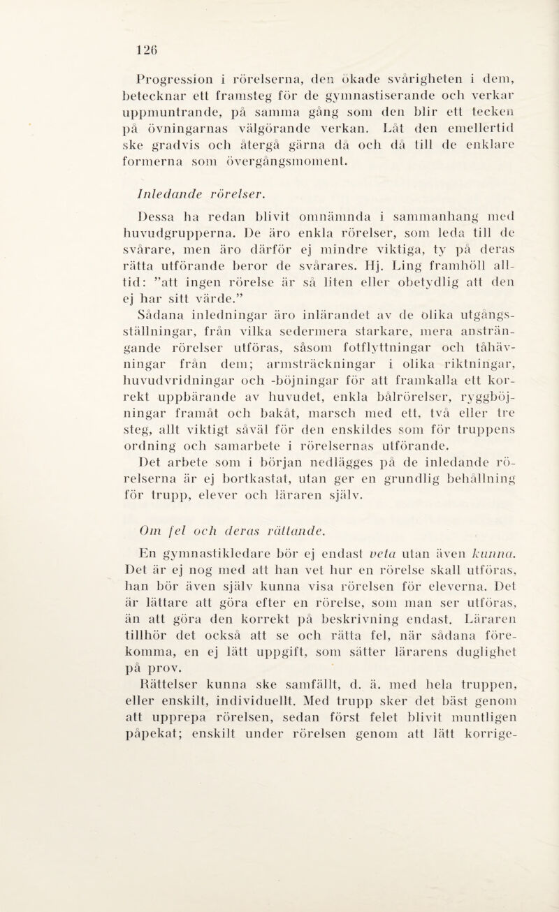 12(5 Progression i rörelserna, den ökade svårigheten i dem, betecknar ett framsteg för de gymnastiserande och verkar uppmuntrande, på samma gång som den blir ett tecken på övningarnas välgörande verkan. Låt den emellertid ske gradvis och återgå gärna då och då till de enklare formerna som övergångsmoment. Inledande rörelser. Dessa ha redan blivit omnämnda i sammanhang med huvudgrupperna. De äro enkla rörelser, som leda till de svårare, men äro därför ej mindre viktiga, ty på deras rätta utförande heror de svårares. Hj. Ling framhöll all¬ tid: ”att ingen rörelse är så liten eller obetydlig att den ej har sitt värde.” Sådana inledningar äro inlärandet av de olika utgångs- ställningar, från vilka sedermera starkare, mera ansträn¬ gande rörelser utföras, såsom fotflyttningar och tåhäv- ningar från dem; armsträckningar i olika riktningar, huvudvridningar och -böjningar för att framkalla ett kor¬ rekt uppbärande av huvudet, enkla bålrörelser, ryggböj¬ ningar framåt och bakåt, marsch med ett. två eller tre steg, allt viktigt såväl för den enskildes som för truppens ordning och samarbete i rörelsernas utförande. Det arbete som i början nedlägges på de inledande rö¬ relserna är ej bortkastat, utan ger en grundlig behållning för trupp, elever och läraren själv. Om fel och deras rättande. En gymnastikledare bör ej endast veta utan även kanna. Det är ej nog med att han vet hur en rörelse skall utföras, han bör även själv kunna visa rörelsen för eleverna. Det är lättare att göra efter en rörelse, som man ser utföras, än att göra den korrekt på beskrivning endast. Läraren tillhör det också att se och rätta fel, när sådana före¬ komma, en ej lätt uppgift, som sätter lärarens duglighet på prov. Rättelser kunna ske samfällt, d. ä. med hela truppen, eller enskilt, individuellt. Med trupp sker det bäst genom att upprepa rörelsen, sedan först felet blivit muntligen påpekat; enskilt under rörelsen genom att lätt korrige-