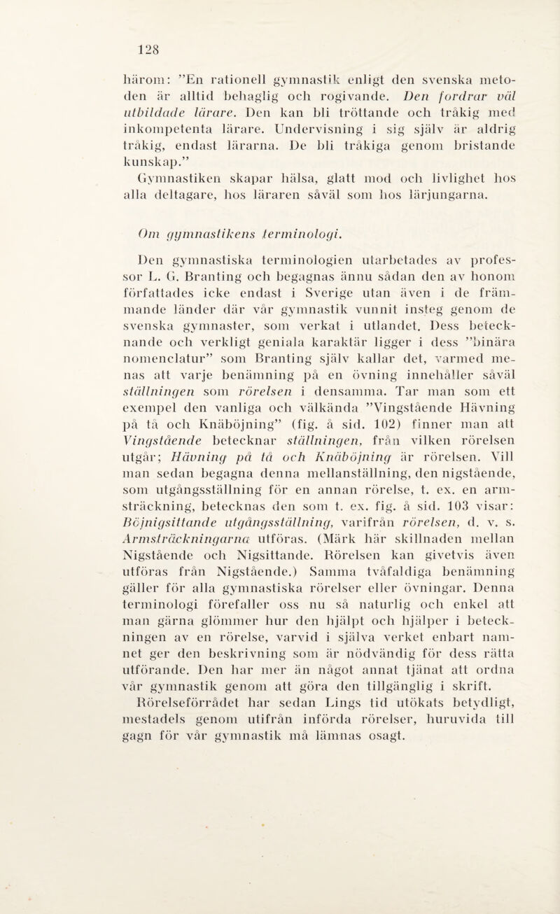 härom: ”En rationell gymnastik enligt den svenska meto¬ den är alltid behaglig oeh rogivande. Den fordrar väl utbildade lärare. Den kan bli tröttande och tråkig med inkompetenta lärare. Undervisning i sig själv är aldrig tråkig, endast lärarna. De bli tråkiga genom bristande kunskap.” Gymnastiken skapar hälsa, glatt mod och livlighet hos alla deltagare, hos läraren såväl som hos lärjungarna. Om gymnastikens terminologi. Den gymnastiska terminologien utarbetades av profes¬ sor L. G. Branting och begagnas ännu sådan den av honom författades icke endast i Sverige utan även i de främ¬ mande länder där vår gymnastik vunnit insteg genom de svenska gymnaster, som verkat i utlandet. Dess beteck¬ nande och verkligt geniala karaktär ligger i dess ”binära nomenclatur” som Branting själv kallar det, varmed me¬ nas att varje benämning på en övning innehåller såväl ställningen som rörelsen i densamma. Tar man som ett exempel den vanliga och välkända ”Vingstående Hävning på tå och Knäböjning” (fig. å sid. 102) finner man att Vingstående betecknar ställningen, från vilken rörelsen utgår; Hävning på tå och Knäböjning är rörelsen. Vill man sedan begagna denna mellanställning, den nigstående, som utgångsställning för en annan rörelse, t. ex. en arm¬ sträckning, betecknas den som t. ex. fig. å sid. 103 visar: Bcjnigsittande utgångsställning, varifrån rörelsen, d. v. s. Armsträckningarna utföras. (Märk här skillnaden mellan Nigstående och Nigsittande. Rörelsen kan givetvis även utföras från Nigstående.) Samma tvåfaldiga benämning gäller för alla gymnastiska rörelser eller övningar. Denna terminologi förefaller oss nu så naturlig och enkel att man gärna glömmer hur den hjälpt och hjälper i beteck¬ ningen av en rörelse, varvid i själva verket enbart nam¬ net ger den beskrivning som är nödvändig för dess rätta utförande. Den har mer än något annat tjänat att ordna vår gymnastik genom att göra den tillgänglig i skrift. Rörelseförrådet har sedan Lings tid utökats betydligt, mestadels genom utifrån införda rörelser, huruvida till gagn för vår gymnastik må lämnas osagt.