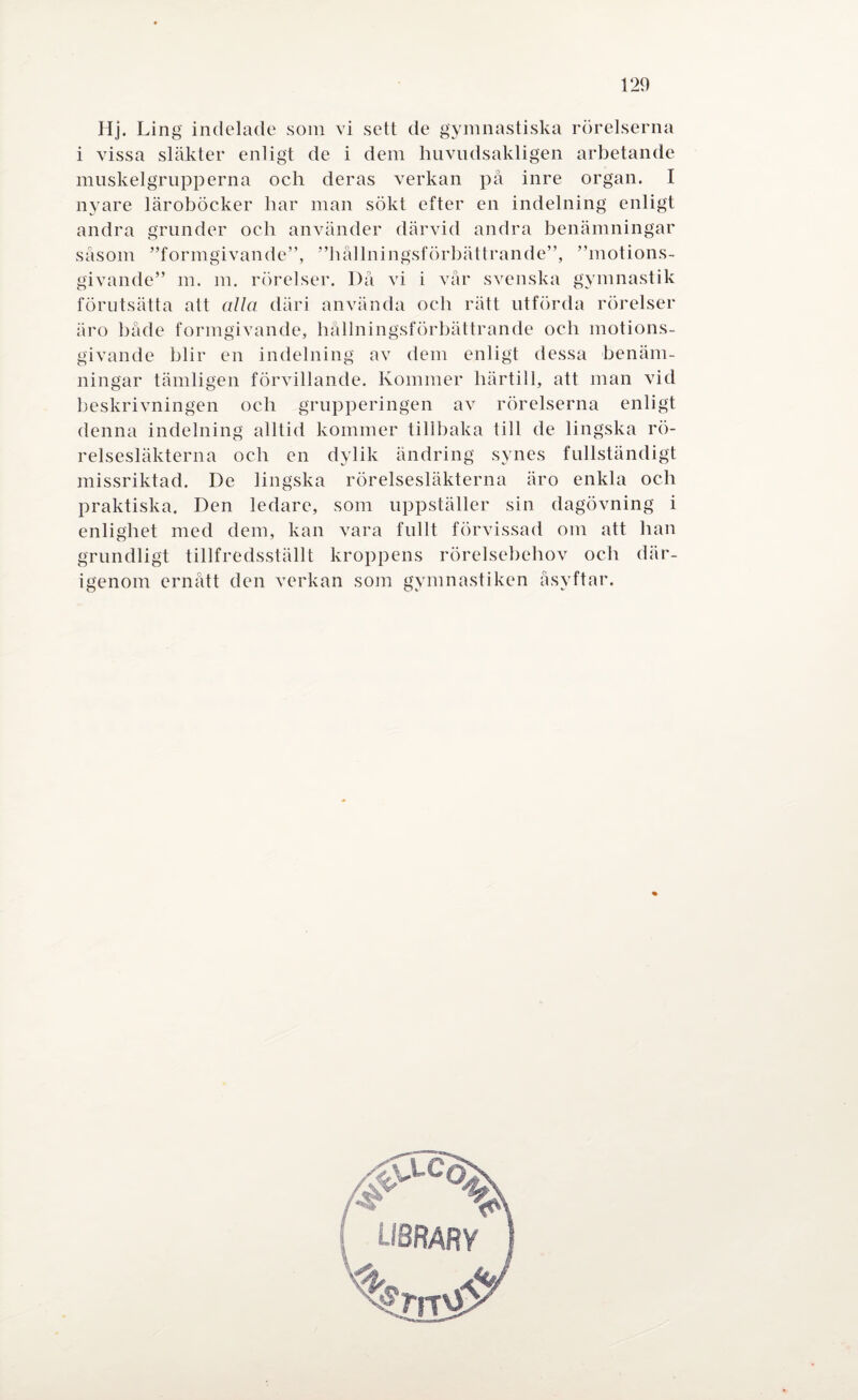 Hj. Ling indelade som vi sett de gymnastiska rörelserna i vissa släkter enligt de i dem huvudsakligen arbetande muskelgrupperna och deras verkan på inre organ. I nyare läroböcker har man sökt efter en indelning enligt andra grunder och använder därvid andra benämningar såsom ”formgivande”, ”hållningsförbättrande”, ”motions- givande” m. m. rörelser. Då vi i vår svenska gymnastik förutsätta att alla däri använda och rätt utförda rörelser äro både formgivande, hållningsförbättrande och motions- givande blir en indelning av dem enligt dessa benäm¬ ningar tämligen förvillande. Kommer härtill, att man vid beskrivningen och grupperingen av rörelserna enligt denna indelning alltid kommer tillbaka till de lingska rö¬ relsesläkterna och en dylik ändring synes fullständigt missriktad. De lingska rörelsesläkterna äro enkla och praktiska. Den ledare, som uppställer sin dagövning i enlighet med dem, kan vara fullt förvissad om att lian grundligt tillfredsställt kroppens rörelsebehov och där¬ igenom ernått den verkan som gymnastiken åsyftar.