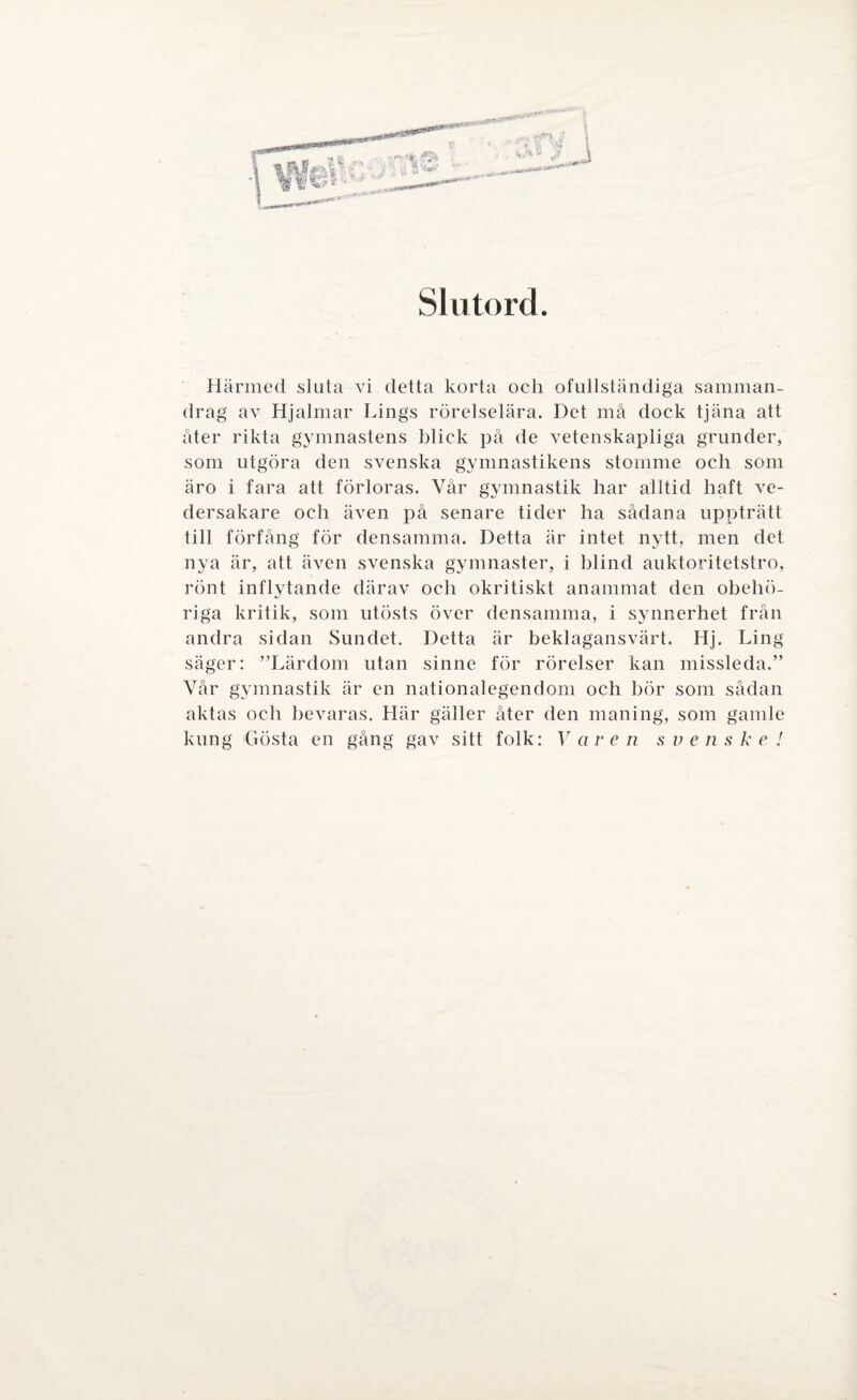 Slutord. Härmed sluta vi detta korta ocli ofullständiga samman¬ drag av Hjalmar Lings rörelselära. Det må dock tjäna att åter rikta gymnastens blick på de vetenskapliga grunder, som utgöra den svenska gymnastikens stomme och som äro i fara att förloras. Vår gymnastik har alltid haft ve¬ dersakare och även på senare tider ha sådana uppträtt till förfång för densamma. Detta är intet nytt, men det nya är, att även svenska gymnaster, i hlind auktoritetstro, rönt inflytande därav och okritiskt anammat den obehö¬ riga kritik, som utösts över densamma, i synnerhet från andra sidan Sundet. Detta är beklagansvärt. Hj. Ling säger: ”Lärdom utan sinne för rörelser kan missleda.” Vår gymnastik är en nationalegendom och bör som sådan aktas och bevaras. Här gäller åter den maning, som gamle kung Gösta en gång gav sitt folk: Var en svenske!