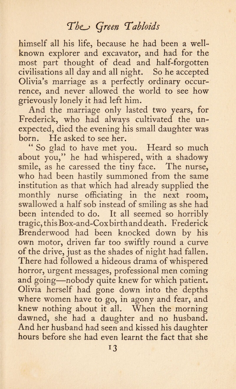 himself all his life, because he had been a well- known explorer and excavator, and had for the most part thought of dead and half-forgotten civilisations all day and all night. So he accepted Olivia's marriage as a perfectly ordinary occur¬ rence, and never allowed the world to see how grievously lonely it had left him. And the marriage only lasted two years, for Frederick, who had always cultivated the un¬ expected, died the evening his small daughter was born. He asked to see her. “ So glad to have met you. Heard so much about you, he had whispered, with a shadowy smile, as he caressed the tiny face. The nurse, who had been hastily summoned from the same institution as that which had already supplied the monthly nurse officiating in the next room, swallowed a half sob instead of smiling as she had been intended to do. It all seemed so horribly tragic, this Box-and-Cox birth and death. Frederick Brenderwood had been knocked down by his own motor, driven far too swiftly round a curve of the drive, just as the shades of night had fallen. There had followed a hideous drama of whispered horror, urgent messages, professional men coming and going—nobody quite knew for which patient. Olivia herself had gone down into the depths where women have to go, in agony and fear, and knew nothing about it all. When the morning dawned, she had a daughter and no husband. And her husband had seen and kissed his daughter hours before she had even learnt the fact that she