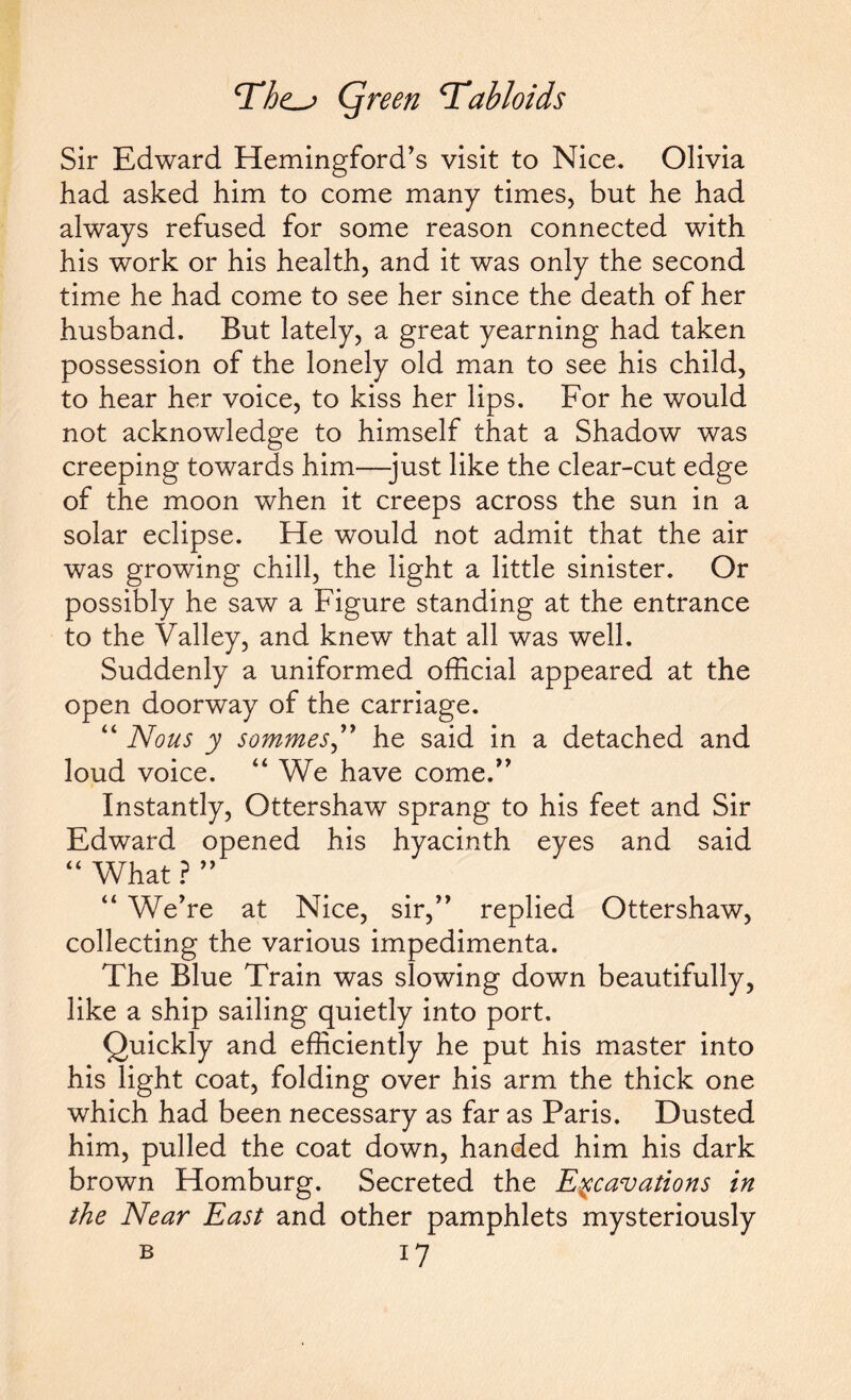 Sir Edward Hemingford’s visit to Nice. Olivia had asked him to come many times, but he had always refused for some reason connected with his work or his health, and it was only the second time he had come to see her since the death of her husband. But lately, a great yearning had taken possession of the lonely old man to see his child, to hear her voice, to kiss her lips. For he would not acknowledge to himself that a Shadow was creeping towards him—-just like the clear-cut edge of the moon when it creeps across the sun in a solar eclipse. He would not admit that the air was growing chill, the light a little sinister. Or possibly he saw a Figure standing at the entrance to the Valley, and knew that all was well. Suddenly a uniformed official appeared at the open doorway of the carriage. “ Nous y sommes,” he said in a detached and loud voice. “ We have come.” Instantly, Ottershaw sprang to his feet and Sir Edward opened his hyacinth eyes and said “ What ? ” “ We're at Nice, sir, replied Ottershaw, collecting the various impedimenta. The Blue Train was slowing down beautifully, like a ship sailing quietly into port. Quickly and efficiently he put his master into his light coat, folding over his arm the thick one •which had been necessary as far as Paris. Dusted him, pulled the coat down, handed him his dark brown Homburg. Secreted the Excavations in the Near East and other pamphlets mysteriously