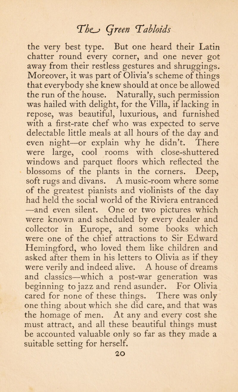 the very best type. But one heard their Latin chatter round every corner, and one never got away from their restless gestures and shruggings. Moreover, it was part of Olivia’s scheme of things that everybody she knew should at once be allowed the run of the house. Naturally, such permission was hailed with delight, for the Villa, if lacking in repose, was beautiful, luxurious, and furnished with a first-rate chef who was expected to serve delectable little meals at all hours of the day and even night—or explain why he didn’t. There were large, cool rooms with close-shuttered windows and parquet floors which reflected the blossoms of the plants in the corners. Deep, soft rugs and divans. A music-room where some of the greatest pianists and violinists of the day had held the social world of the Riviera entranced —and even silent. One or two pictures which were known and scheduled by every dealer and collector in Europe, and some books which were one of the chief attractions to Sir Edward Hemingford, who loved them like children and asked after them in his letters to Olivia as if they were verily and indeed alive. A house of dreams and classics—which a post-war generation was beginning to jazz and rend asunder. For Olivia cared for none of these things. There was only one thing about which she did care, and that was the homage of men. At any and every cost she must attract, and all these beautiful things must be accounted valuable only so far as they made a suitable setting for herself.