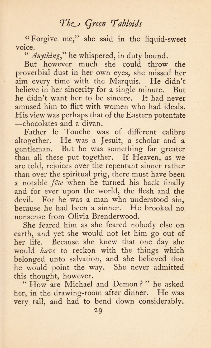 “Forgive me,” she said in the liquid-sweet voice. 44 Anything” he whispered, in duty bound. But however much she could throw the proverbial dust in her own eyes, she missed her aim every time with the Marquis. He didn't believe in her sincerity for a single minute. But he didn't want her to be sincere. It had never amused him to flirt with women who had ideals. His view was perhaps that of the Eastern potentate —chocolates and a divan. Father le Touche was of different calibre altogether. He was a Jesuit, a scholar and a gentleman. But he was something far greater than all these put together. If Heaven, as we are told, rejoices over the repentant sinner rather than over the spiritual prig, there must have been a notable fete when he turned his back finally and for ever upon the world, the flesh and the devil. For he was a man who understood sin, because he had been a sinner. He brooked no nonsense from Olivia Brenderwood. She feared him as she feared nobody else on earth, and yet she would not let him go out of her life. Because she knew that one day she would have to reckon with the things which belonged unto salvation, and she believed that he would point the way. She never admitted this thought, however. 44 How are Michael and Demon ?  he asked her, in the drawing-room after dinner. He was very tall, and had to bend down considerably.