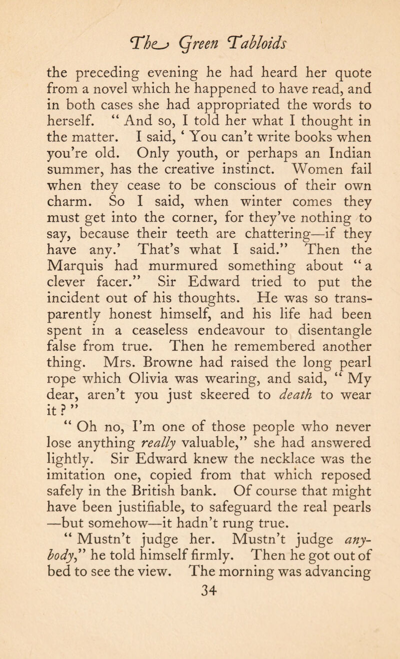 the preceding evening he had heard her quote from a novel which he happened to have read, and in both cases she had appropriated the words to herself. “ And so, I told her what I thought in the matter. I said, ‘ You can’t write books when you’re old. Only youth, or perhaps an Indian summer, has the creative instinct. Women fail when they cease to be conscious of their own charm. So I said, when winter comes they must get into the corner, for they’ve nothing to say, because their teeth are chattering—if they have any.’ That’s what I said.” Then the Marquis had murmured something about “ a clever facer.” Sir Edward tried to put the incident out of his thoughts. He was so trans¬ parently honest himself, and his life had been spent in a ceaseless endeavour to disentangle false from true. Then he remembered another thing. Mrs. Browne had raised the long pearl rope which Olivia was wearing, and said, “ My dear, aren’t you just skeered to death to wear it ? ” “ Oh no, I’m one of those people who never lose anything really valuable,” she had answered lightly. Sir Edward knew the necklace was the imitation one, copied from that which reposed safely in the British bank. Of course that might have been justifiable, to safeguard the real pearls —but somehow—it hadn’t rung true. “ Mustn’t judge her. Mustn’t judge any¬ body,” he told himself firmly. Then he got out of bed to see the view. The morning was advancing