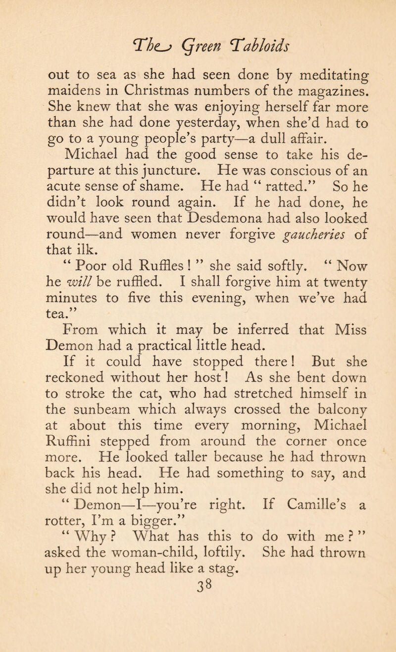 jQreen tabloids out to sea as she had seen done by meditating maidens in Christmas numbers of the magazines. She knew that she was enjoying herself far more than she had done yesterday, when she’d had to go to a young people’s party—a dull affair. Michael had the good sense to take his de¬ parture at this juncture. He was conscious of an acute sense of shame. He had “ ratted.” So he didn’t look round again. If he had done, he would have seen that Desdemona had also looked round—and women never forgive gaucheries of that ilk. “ Poor old Ruffles ! ” she said softly. “ Now he will be ruffled. I shall forgive him at twenty minutes to five this evening, when we’ve had tea.” From which it may be inferred that Miss Demon had a practical little head. If it could have stopped there! But she reckoned without her host! As she bent down to stroke the cat, who had stretched himself in the sunbeam which always crossed the balcony at about this time every morning, Michael Ruffini stepped from around the corner once more. He looked taller because he had thrown back his head. He had something to say, and she did not help him. Demon—I—you’re right. If Camille’s a rotter, I’m a bigger.” “ Why ? What has this to do with me ? ” asked the woman-child, loftily. She had thrown up her young head like a stag.