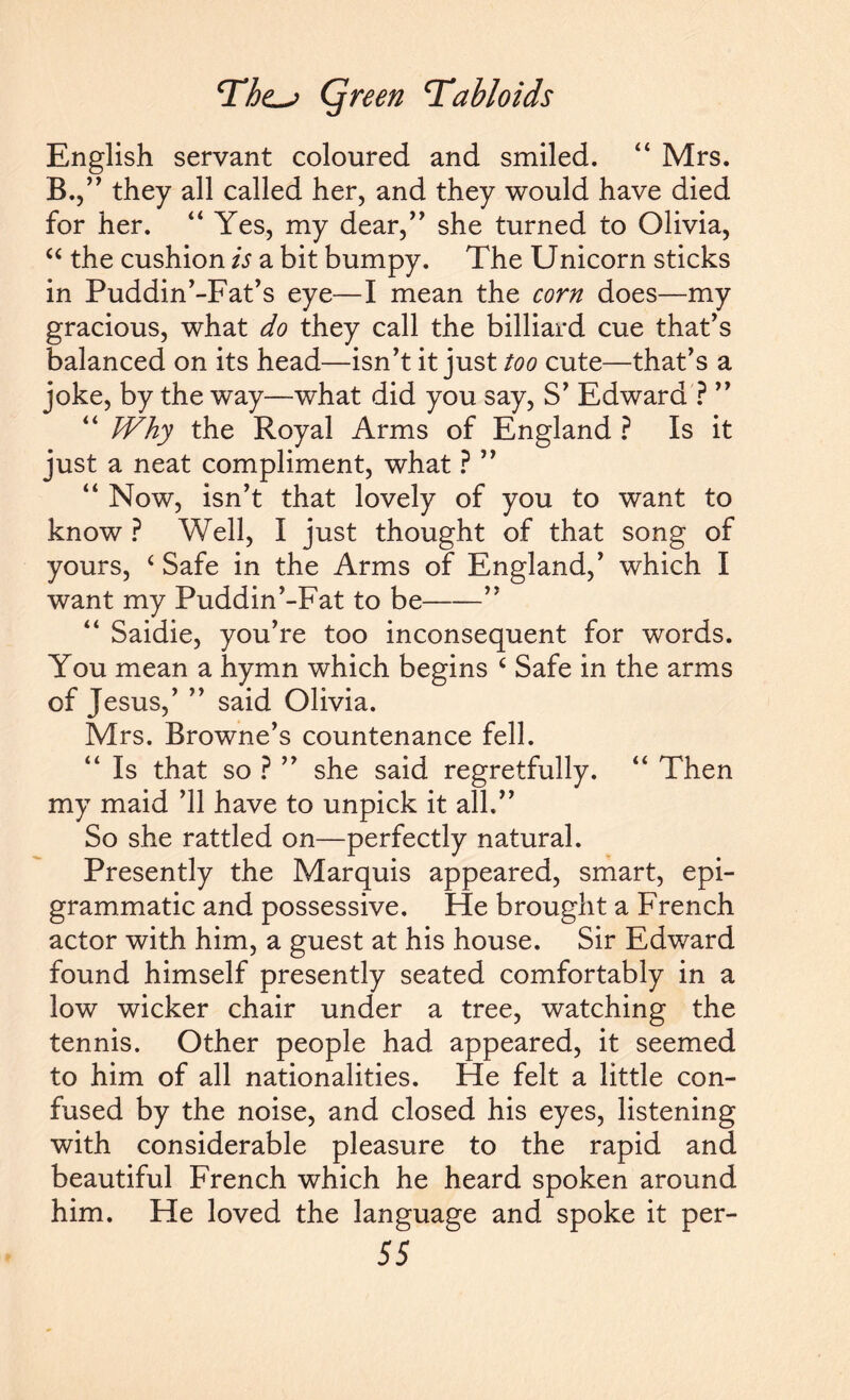 English servant coloured and smiled. “ Mrs. B.,” they all called her, and they would have died for her. “ Yes, my dear,” she turned to Olivia, “ the cushion is a bit bumpy. The Unicorn sticks in Puddin’-Fat’s eye—I mean the corn does—my gracious, what do they call the billiard cue that's balanced on its head—isn’t it just too cute—that’s a joke, by the way—what did you say, S’ Edward ? ” “ Why the Royal Arms of England ? Is it just a neat compliment, what ? ” “ Now, isn’t that lovely of you to want to know ? Well, I just thought of that song of yours, ( Safe in the Arms of England,’ which I want my Puddin’-Fat to be-” “ Saidie, you’re too inconsequent for words. You mean a hymn which begins c Safe in the arms of Jesus,’ ” said Olivia. Mrs. Browne’s countenance fell. Is that so ? ” she said regretfully. “ Then my maid ’ll have to unpick it all.” So she rattled on—perfectly natural. Presently the Marquis appeared, smart, epi¬ grammatic and possessive. He brought a French actor with him, a guest at his house. Sir Edward found himself presently seated comfortably in a low wicker chair under a tree, watching the tennis. Other people had appeared, it seemed to him of all nationalities. He felt a little con¬ fused by the noise, and closed his eyes, listening with considerable pleasure to the rapid and beautiful French which he heard spoken around him. He loved the language and spoke it per-