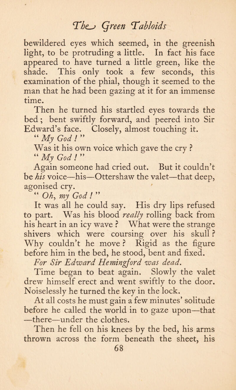 bewildered eyes which seemed, in the greenish light, to be protruding a little. In fact his face appeared to have turned a little green, like the shade. This only took a few seconds, this examination of the phial, though it seemed to the man that he had been gazing at it for an immense time. Then he turned his startled eyes towards the bed; bent swiftly forward, and peered into Sir Edward’s face. Closely, almost touching it. “ My God ! ” Was it his own voice which gave the cry ? “My God! ” Again someone had cried out. But it couldn’t be his voice—his—Ottershaw the valet—that deep, agonised cry. “ Oh, my God! ” It was all he could say. His dry lips refused to part. Was his blood really rolling back from his heart in an icy wave ? What were the strange shivers which were coursing over his skull ? Why couldn’t he move ? Rigid as the figure before him in the bed, he stood, bent and fixed. For Sir Edward Hemingford was dead. Time began to beat again. Slowly the valet drew himself erect and went swiftly to the door. Noiselessly he turned the key in the lock. At all costs he must gain a few minutes’ solitude before he called the world in to gaze upon—that —there—under the clothes. Then he fell on his knees by the bed, his arms thrown across the form beneath the sheet, his