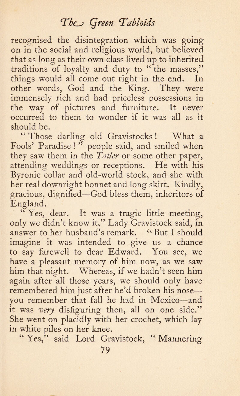 recognised the disintegration which was going on in the social and religious world, but believed that as long as their own class lived up to inherited traditions of loyalty and duty to “ the masses,” things would all come out right in the end. In other words, God and the King. They were immensely rich and had priceless possessions in the way of pictures and furniture. It never occurred to them to wonder if it was all as it should be. “ Those darling old Gravistocks ! What a Fools’ Paradise ! ” people said, and smiled when they saw them in the Tatler or some other paper, attending weddings or receptions. He with his Byronic collar and old-world stock, and she with her real downright bonnet and long skirt. Kindly, gracious, dignified—God bless them, inheritors of England. “ Yes, dear. It was a tragic little meeting, only we didn’t know it,” Lady Gravistock said, in answer to her husband’s remark. “But I should imagine it was intended to give us a chance to say farewell to dear Edward. You see, we have a pleasant memory of him now, as we saw him that night. Whereas, if we hadn’t seen him again after all those years, we should only have remembered him just after he’d broken his nose— you remember that fall he had in Mexico—and it was very disfiguring then, all on one side.” She went on placidly with her crochet, which lay in white piles on her knee. “ Yes,” said Lord Gravistock, “ Mannering