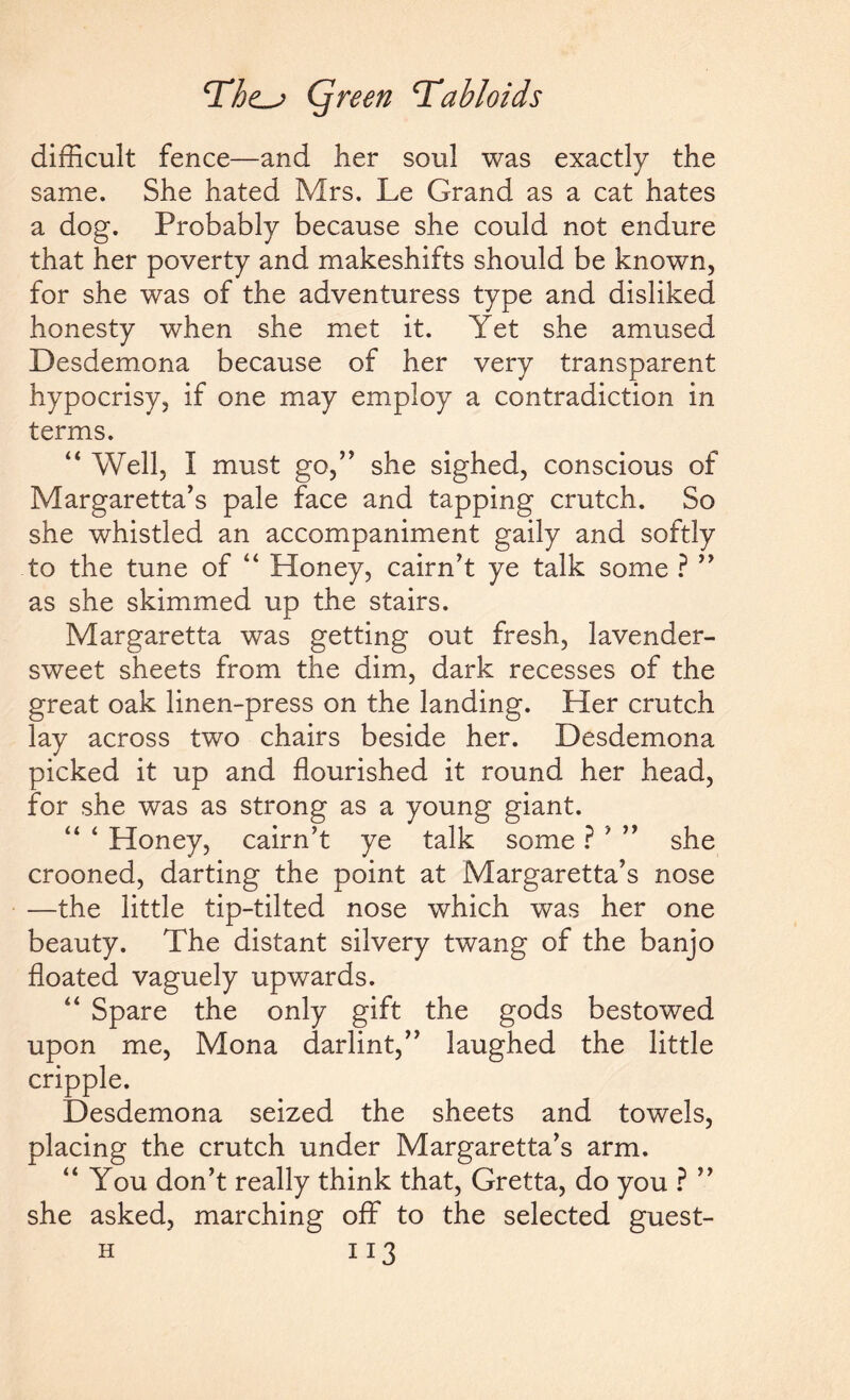 difficult fence—and her soul was exactly the same. She hated Mrs. Le Grand as a cat hates a dog. Probably because she could not endure that her poverty and makeshifts should be known, for she was of the adventuress type and disliked honesty when she met it. Yet she amused Desdemona because of her very transparent hypocrisy, if one may employ a contradiction in terms. “ Well, I must go,” she sighed, conscious of Margaretta’s pale face and tapping crutch. So she whistled an accompaniment gaily and softly to the tune of “ Honey, cairn’t ye talk some ? ” as she skimmed up the stairs. Margaretta was getting out fresh, lavender- sweet sheets from the dim, dark recesses of the great oak linen-press on the landing. Her crutch lay across two chairs beside her. Desdemona picked it up and flourished it round her head, for she was as strong as a young giant. “ ‘ Honey, cairn’t ye talk some ? ' ” she crooned, darting the point at Margaretta’s nose —the little tip-tilted nose which was her one beauty. The distant silvery twang of the banjo floated vaguely upwards. “ Spare the only gift the gods bestowed upon me, Mona darlint,” laughed the little cripple. Desdemona seized the sheets and towels, placing the crutch under Margaretta’s arm. “You don’t really think that, Gretta, do you ? ” she asked, marching off to the selected guest-