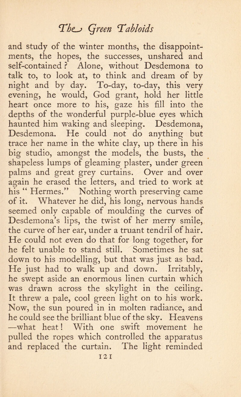 and study of the winter months, the disappoint¬ ments, the hopes, the successes, unshared and self-contained ? Alone, without Desdemona to talk to, to look at, to think and dream of by night and by day. To-day, to-day, this very evening, he would, God grant, hold her little heart once more to his, gaze his fill into the depths of the wonderful purple-blue eyes which haunted him waking and sleeping. Desdemona, Desdemona. He could not do anything but trace her name in the white clay, up there in his big studio, amongst the models, the busts, the shapeless lumps of gleaming plaster, under green palms and great grey curtains. Over and over again he erased the letters, and tried to work at his “ Hermes.” Nothing worth preserving came of it. Whatever he did, his long, nervous hands seemed only capable of moulding the curves of Desdemona’s lips, the twist of her merry smile, the curve of her ear, under a truant tendril of hair. He could not even do that for long together, for he felt unable to stand still. Sometimes he sat down to his modelling, but that was just as bad. He just had to walk up and down. Irritably, he swept aside an enormous linen curtain which was drawn across the skylight in the ceiling. It threw a pale, cool green light on to his work. Now, the sun poured in in molten radiance, and he could see the brilliant blue of the sky. Heavens —what heat! With one swift movement he pulled the ropes which controlled the apparatus and replaced the curtain. The light reminded