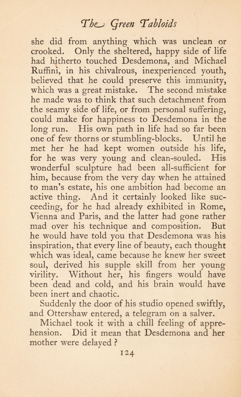 she did from anything which was unclean or crooked. Only the sheltered, happy side of life had hitherto touched Desdemona, and Michael Ruffini, in his chivalrous, inexperienced youth, believed that he could preserve this immunity, which was a great mistake. The second mistake he made was to think that such detachment from the seamy side of life, or from personal suffering, could make for happiness to Desdemona in the long run. His own path in life had so far been one of few thorns or stumbling-blocks. Until he met her he had kept women outside his life, for he was very young and clean-souled. His wonderful sculpture had been all-sufficient for him, because from the very day when he attained to man’s estate, his one ambition had become an active thing. And it certainly looked like suc¬ ceeding, for he had already exhibited in Rome, Vienna and Paris, and the latter had gone rather mad over his technique and composition. But he would have told you that Desdemona was his inspiration, that every line of beauty, each thought which was ideal, came because he knew her sweet soul, derived his supple skill from her young virility. Without her, his fingers would have been dead and cold, and his brain would have been inert and chaotic. Suddenly the door of his studio opened swiftly, and Ottershaw entered, a telegram on a salver. Michael took it with a chill feeling of appre¬ hension. Did it mean that Desdemona and her mother were delayed ?