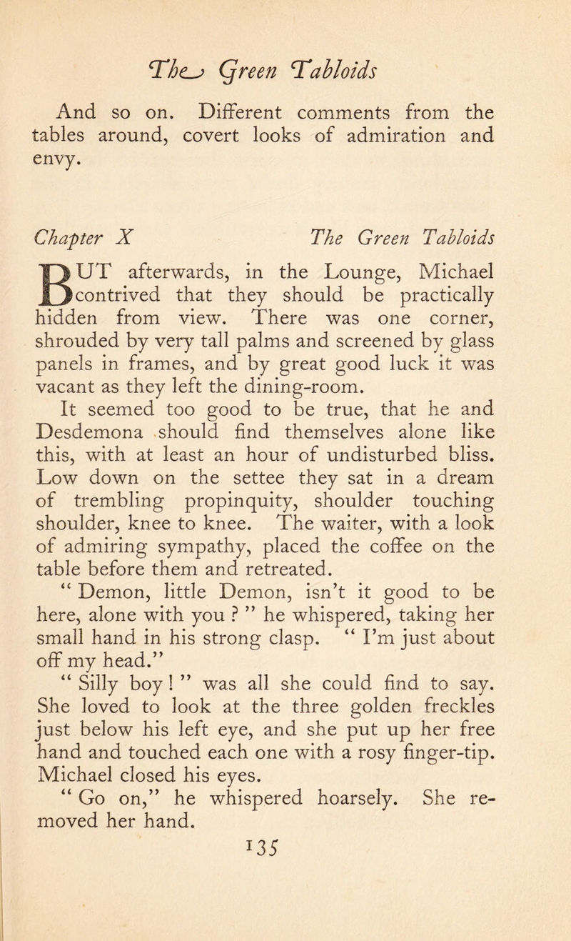 And so on. Different comments from the tables around, covert looks of admiration and envy. Chapter X The Green Tabloids BUT afterwards, in the Lounge, Michael contrived that they should be practically hidden from view. There was one corner, shrouded by very tall palms and screened by glass panels in frames, and by great good luck it was vacant as they left the dining-room. It seemed too good to be true, that he and Desdemona should find themselves alone like this, with at least an hour of undisturbed bliss. Low down on the settee they sat in a dream of trembling propinquity, shoulder touching shoulder, knee to knee. The waiter, with a look of admiring sympathy, placed the coffee on the table before them and retreated. <c Demon, little Demon, isn’t it good to be here, alone with you ? ” he whispered, taking her small hand in his strong clasp. “ I’m just about off my head.” “ Silly boy ! ” was all she could find to say. She loved to look at the three golden freckles just below his left eye, and she put up her free hand and touched each one with a rosy finger-tip. Michael closed his eyes. “ Go on,” he whispered hoarsely. She re¬ moved her hand. I35