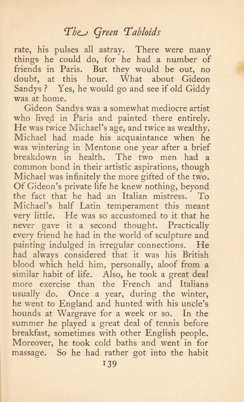 rate, his pulses all astray. There were many things he could do, for he had a number of friends in Paris. But they would be out, no doubt, at this hour. What about Gideon Sandys ? Yes, he would go and see if old Giddy was at home. Gideon Sandys was a somewhat mediocre artist who lived in Paris and painted there entirely. He was twice Michael's age, and twice as wealthy. Michael had made his acquaintance when he was wintering in Mentone one year after a brief breakdown in health. The two men had a common bond in their artistic aspirations, though Michael was infinitely the more gifted of the two. Of Gideon's private life he knew nothing, beyond the fact that he had an Italian mistress. To Michael’s half Latin temperament this meant very little. He was so accustomed to it that he never gave it a second thought. Practically every friend he had in the world of sculpture and painting indulged in irregular connections. He had always considered that it was his British blood which held him, personally, aloof from a similar habit of life. Also, he took a great deal more exercise than the French and Italians usually do. Once a year, during the winter, he went to England and hunted with his uncle's hounds at Wargrave for a week or so. In the summer he played a great deal of tennis before breakfast, sometimes with other English people. Moreover, he took cold baths and went in for massage. So he had rather got into the habit