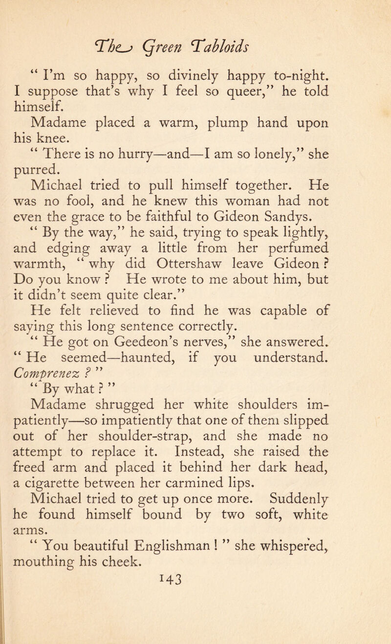 “I’m so happy, so divinely happy to-night. I suppose that’s why I feel so queer,” he told himself. Madame placed a warm, plump hand upon his knee. “ There is no hurry—and—I am so lonely,” she purred. Michael tried to pull himself together. He was no fool, and he knew this woman had not even the grace to be faithful to Gideon Sandys. “ By the way,” he said, trying to speak lightly, and edging away a little from her perfumed wTarmth, “ why did Ottershaw leave Gideon ? Do you know ? He wrote to me about him, but it didn’t seem quite clear.” He felt relieved to find he was capable of saying this long sentence correctly. “ He got on Geedeon’s nerves,” she answered. “ He seemed—haunted, if you understand. Comprenez ? ” “ By what ? ” Madame shrugged her white shoulders im¬ patiently—so impatiently that one of them slipped out of her shoulder-strap, and she made no attempt to replace it. Instead, she raised the freed arm and placed it behind her dark head, a cigarette between her carmined lips. Michael tried to get up once more. Suddenly he found himself bound by two soft, white arms. “You beautiful Englishman ! ” she whispered, mouthing his cheek.