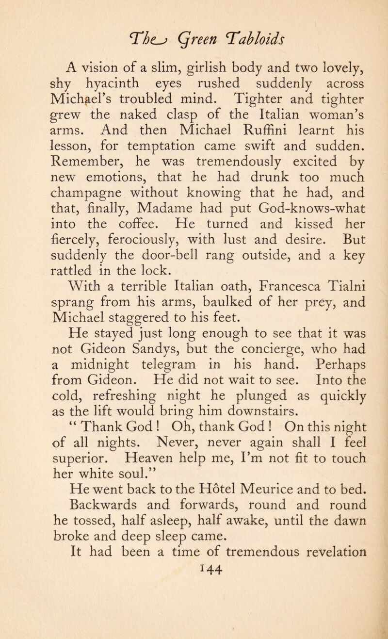 A vision of a slim, girlish body and two lovely, shy hyacinth eyes rushed suddenly across Michael’s troubled mind. Tighter and tighter grew the naked clasp of the Italian woman’s arms. And then Michael Ruffini learnt his lesson, for temptation came swift and sudden. Remember, he was tremendously excited by new emotions, that he had drunk too much champagne without knowing that he had, and that, finally, Madame had put God-knows-what into the coffee. He turned and kissed her fiercely, ferociously, with lust and desire. But suddenly the door-bell rang outside, and a key rattled in the lock. With a terrible Italian oath, Francesca Tialni sprang from his arms, baulked of her prey, and Michael staggered to his feet. He stayed just long enough to see that it was not Gideon Sandys, but the concierge, who had a midnight telegram in his hand. Perhaps from Gideon. He did not wait to see. Into the cold, refreshing night he plunged as quickly as the lift would bring him downstairs. “Thank God! Oh, thank God ! On this night of all nights. Never, never again shall I feel superior. Heaven help me, I’m not fit to touch her white soul.” He went back to the Hotel Meurice and to bed. Backwards and forwards, round and round he tossed, half asleep, half awake, until the dawn broke and deep sleep came. It had been a time of tremendous revelation