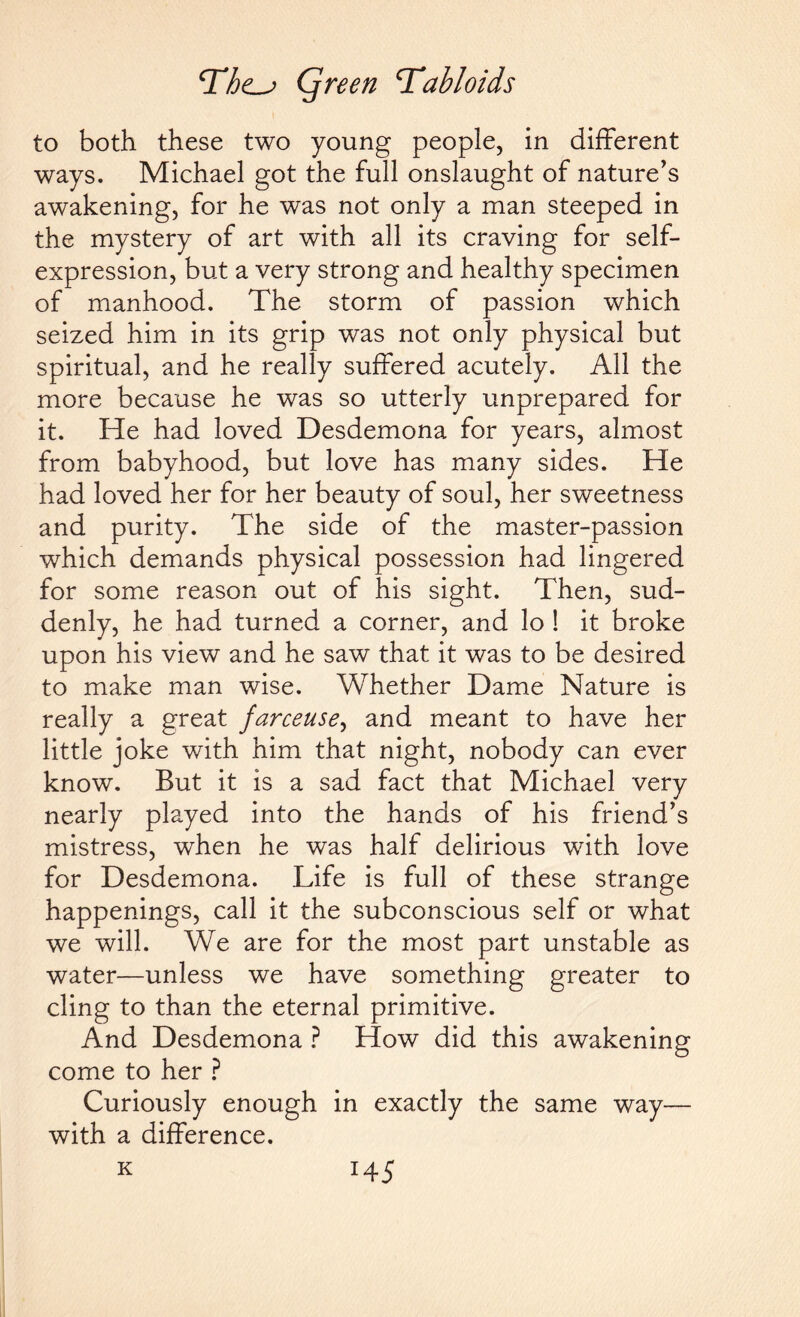 to both these two young people, in different ways. Michael got the full onslaught of nature's awakening, for he was not only a man steeped in the mystery of art with all its craving for self- expression, but a very strong and healthy specimen of manhood. The storm of passion which seized him in its grip was not only physical but spiritual, and he really suffered acutely. All the more because he was so utterly unprepared for it. He had loved Desdemona for years, almost from babyhood, but love has many sides. He had loved her for her beauty of soul, her sweetness and purity. The side of the master-passion which demands physical possession had lingered for some reason out of his sight. Then, sud¬ denly, he had turned a corner, and lo ! it broke upon his view and he saw that it was to be desired to make man wise. Whether Dame Nature is really a great farceuse, and meant to have her little joke with him that night, nobody can ever know. But it is a sad fact that Michael very nearly played into the hands of his friend’s mistress, when he was half delirious with love for Desdemona. Life is full of these strange happenings, call it the subconscious self or what we will. We are for the most part unstable as water—unless we have something greater to cling to than the eternal primitive. And Desdemona ? How did this awakening come to her ? Curiously enough in exactly the same way— with a difference. K *45