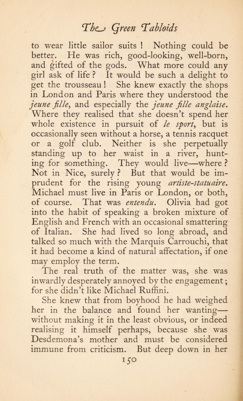 to wear little sailor suits ! Nothing could be better. He was rich, good-looking, well-born, and gifted of the gods. What more could any girl ask of life ? It would be such a delight to get the trousseau! She knew exactly the shops in London and Paris where they understood the jeune jille, and especially the jeune fille anglaise. Where they realised that she doesn’t spend her whole existence in pursuit of le sporty but is occasionally seen without a horse, a tennis racquet or a golf club. Neither is she perpetually standing up to her waist in a river, hunt¬ ing for something. They would live—where ? Not in Nice, surely ? But that would be im¬ prudent for the rising young artiste-statuaire. Michael must live in Paris or London, or both, of course. That was entendu. Olivia had got into the habit of speaking a broken mixture of English and French with an occasional smattering of Italian. She had lived so long abroad, and talked so much with the Marquis Carrouchi, that it had become a kind of natural affectation, if one may employ the term. The real truth of the matter was, she was inwardly desperately annoyed by the engagement; for she didn’t like Michael Ruffini. She knew that from boyhood he had weighed her in the balance and found her wanting— without making it in the least obvious, or indeed realising it himself perhaps, because she was Desdemona’s mother and must be considered immune from criticism. But deep down in her