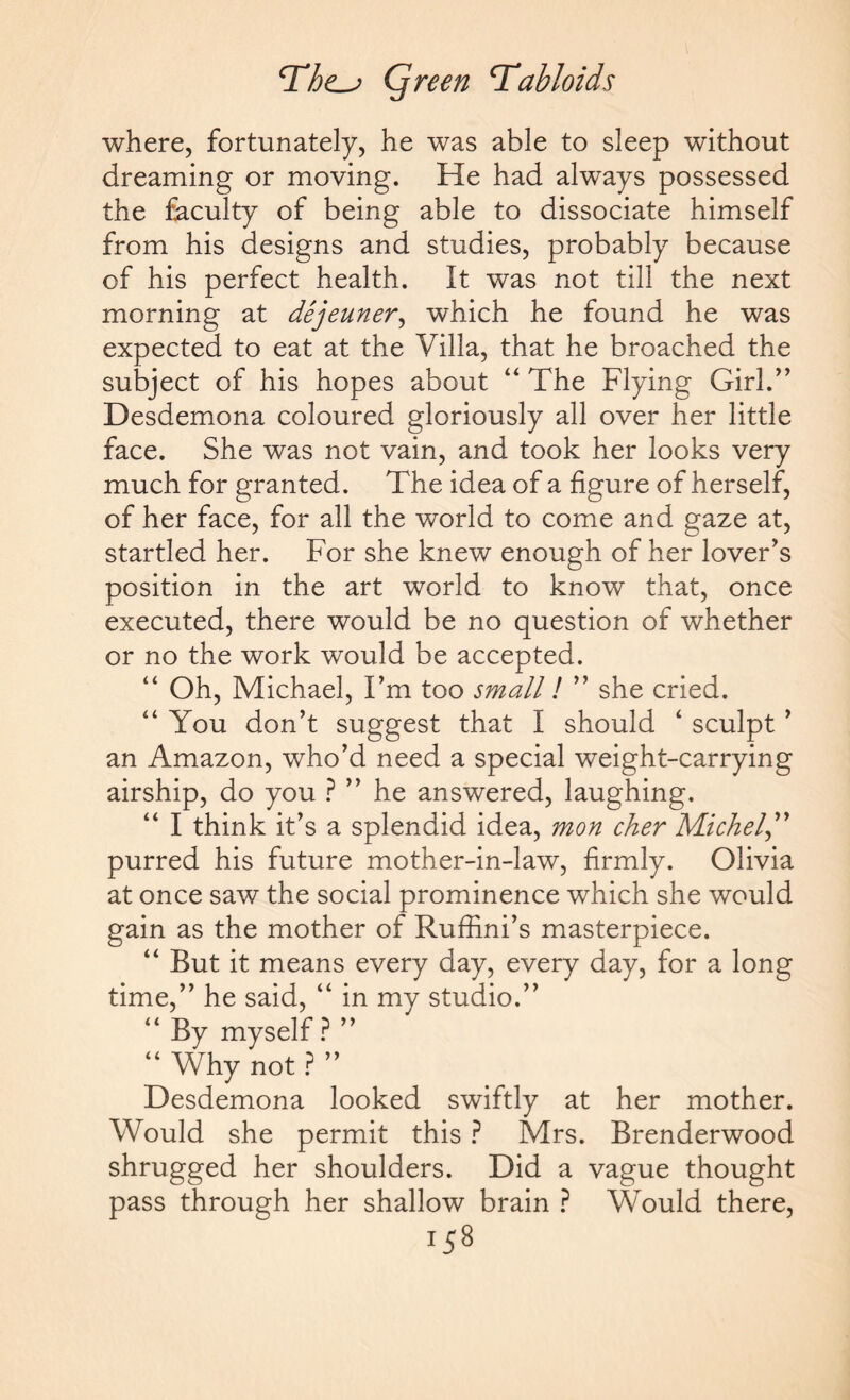 where, fortunately, he was able to sleep without dreaming or moving. He had always possessed the faculty of being able to dissociate himself from his designs and studies, probably because of his perfect health. It was not till the next morning at dejeuner, which he found he was expected to eat at the Villa, that he broached the subject of his hopes about “The Flying Girl.” Desdemona coloured gloriously all over her little face. She was not vain, and took her looks very much for granted. The idea of a figure of herself, of her face, for all the world to come and gaze at, startled her. For she knew enough of her lover’s position in the art world to know that, once executed, there would be no question of whether or no the work would be accepted. “ Oh, Michael, I’m too small l ” she cried. “ You don’t suggest that I should ‘ sculpt ’ an Amazon, who’d need a special weight-carrying airship, do you ? ” he answered, laughing. “ I think it’s a splendid idea, mon cher Michel,” purred his future mother-in-law, firmly. Olivia at once saw the social prominence which she would gain as the mother of Ruffini’s masterpiece. “ But it means every day, every day, for a long time,” he said, “ in my studio.” “ By myself ? ” “ Why not ? ” Desdemona looked swiftly at her mother. Would she permit this ? Mrs. Brenderwood shrugged her shoulders. Did a vague thought pass through her shallow brain ? Would there,