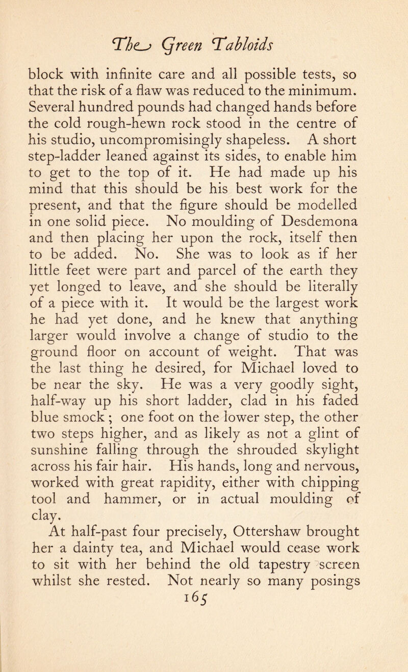 block with infinite care and all possible tests, so that the risk of a flaw was reduced to the minimum. Several hundred pounds had changed hands before the cold rough-hewn rock stood in the centre of his studio, uncompromisingly shapeless. A short step-ladder leaned against its sides, to enable him to get to the top of it. He had made up his mind that this should be his best work for the present, and that the figure should be modelled in one solid piece. No moulding of Desdemona and then placing her upon the rock, itself then to be added. No. She was to look as if her little feet were part and parcel of the earth they yet longed to leave, and she should be literally of a piece with it. It would be the largest work he had yet done, and he knew that anything larger would involve a change of studio to the ground floor on account of weight. That was the last thing he desired, for Michael loved to be near the sky. He was a very goodly sight, half-way up his short ladder, clad in his faded blue smock ; one foot on the lower step, the other two steps higher, and as likely as not a glint of sunshine falling through the shrouded skylight across his fair hair. His hands, long and nervous, worked with great rapidity, either with chipping tool and hammer, or in actual moulding of clay. At half-past four precisely, Ottershaw brought her a dainty tea, and Michael would cease work to sit with her behind the old tapestry screen whilst she rested. Not nearly so many posings