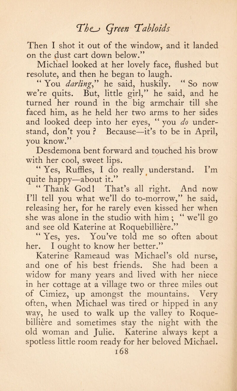 Then I shot it out of the window, and it landed on the dust cart down below.” Michael looked at her lovely face, flushed but resolute, and then he began to laugh. '‘You darling,” he said, huskily. “ So now we’re quits. But, little girl,” he said, and he turned her round in the big armchair till she faced him, as he held her two arms to her sides and looked deep into her eyes, “ you do under¬ stand, don’t you ? Because—it’s to be in April, you know.” Desdemona bent forward and touched his brow with her cool, sweet lips. “Yes, Ruffles, I do reallytunderstand. I’m quite happy—about it.” “ Thank God! That’s all right. And now I’ll tell you what we’ll do to-morrow,” he said, releasing her, for he rarely even kissed her when she was alone in the studio with him ; “ we’ll go and see old Katerine at Roquebilliere.” “ Yes, yes. You’ve told me so often about her. I ought to know her better.” Katerine Rameaud was Michael’s old nurse, and one of his best friends. She had been a widow for many years and lived with her niece in her cottage at a village two or three miles out of Cimiez, up amongst the mountains. Very often, when Michael was tired or hipped in any way, he used to walk up the valley to Roque¬ billiere and sometimes stay the night with the old woman and Julie. Katerine always kept a spotless little room ready for her beloved Michael. 16 8