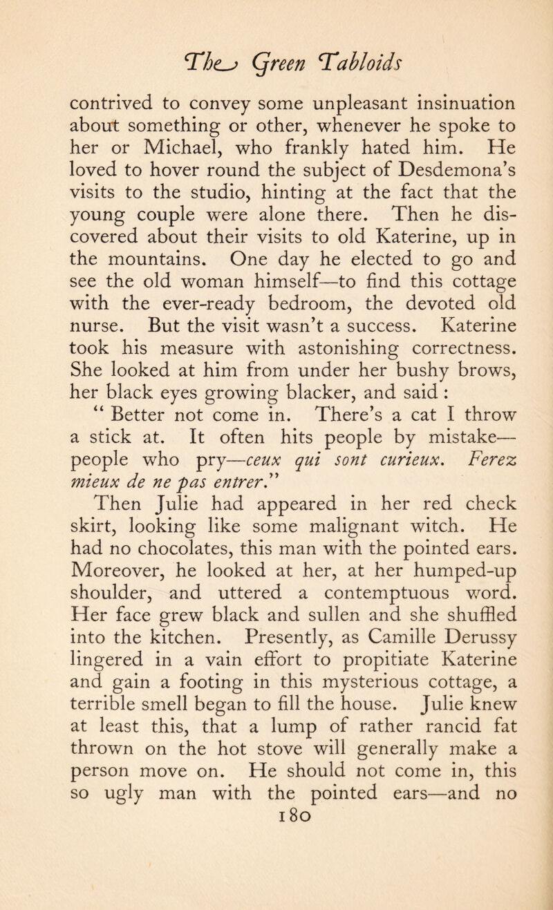 contrived to convey some unpleasant insinuation about something or other, whenever he spoke to her or Michael, who frankly hated him. He loved to hover round the subject of Desdemona’s visits to the studio, hinting at the fact that the young couple were alone there. Then he dis¬ covered about their visits to old Katerine, up in the mountains. One day he elected to go and see the old woman himself—to find this cottage with the ever-ready bedroom, the devoted old nurse. But the visit wasn’t a success. Katerine took his measure with astonishing correctness. She looked at him from under her bushy brows, her black eyes growing blacker, and said : “ Better not come in. There’s a cat I throw a stick at. It often hits people by mistake— people who pry—ceux qui sont curieux. Ferez mieux de ne pas entrerF Then Julie had appeared in her red check skirt, looking like some malignant witch. He had no chocolates, this man with the pointed ears. Moreover, he looked at her, at her humped-up shoulder, and uttered a contemptuous word. Her face grew black and sullen and she shuffled into the kitchen. Presently, as Camille Derussy lingered in a vain effort to propitiate Katerine and gain a footing in this mysterious cottage, a terrible smell began to fill the house. Julie knew at least this, that a lump of rather rancid fat thrown on the hot stove will generally make a person move on. He should not come in, this so ugly man with the pointed ears—and no